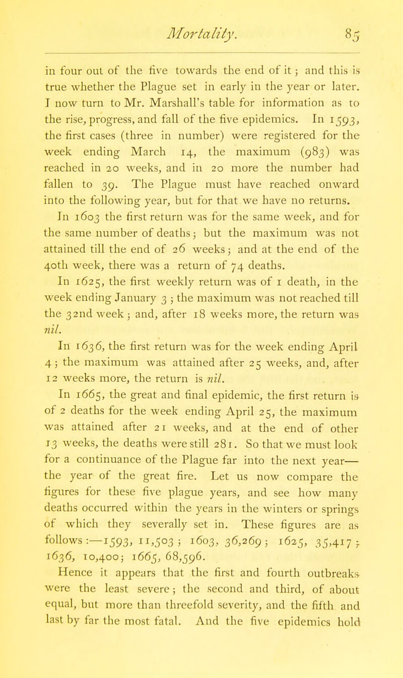 in four out of the live towards the end of it j and this is true whether the Plague set in early in the year or later. I now turn to Mr. Marshall's table for information as to the rise, progress, and fall of the five epidemics. In 1593, the first cases (three in number) were registered for the week ending March 14, the maximum (983) was reached in 20 weeks, and in 20 more the number had fallen to 39. The Plague must have reached onward into the following year, but for that we have no returns. In 1603 the first return was for the same week, and for the same number of deaths; but the maximum was not attained till the end of 26 weeks; and at the end of the 40th week, there was a return of 74 deaths. In 1625, the first weekly return was of i death, in the week ending January 3 ; the maximum was not reached till the 32nd week 3 and, after 18 weeks more, the return was nil. In 1636, the first return was for the week ending April 4; the maximum was attained after 25 weeks, and, after 12 weeks more, the return is nil. In 1665, the great and final epidemic, the first return is of 2 deaths for the week ending April 25, the maximum was attained after 21 weeks, and at the end of other 13 weeks, the deaths were still 281. So that we must look for a continuance of the Plague far into the next year— the year of the great fire. Let us now compare the figures for these five plague years, and see how many deaths occurred within the years in the winters or springs of which they severally set in. These figures are as follows :—1593, 11,503 ; 1603,36,269; 1625, 35^417 f 1636, 10,400; 1665, 68,596. Hence it appears that the first and fourth outbreaks were the least severe; the second and third, of about equal, but more than threefold severity, and the fifth and last by far the most fatal. And the five epidemics hold