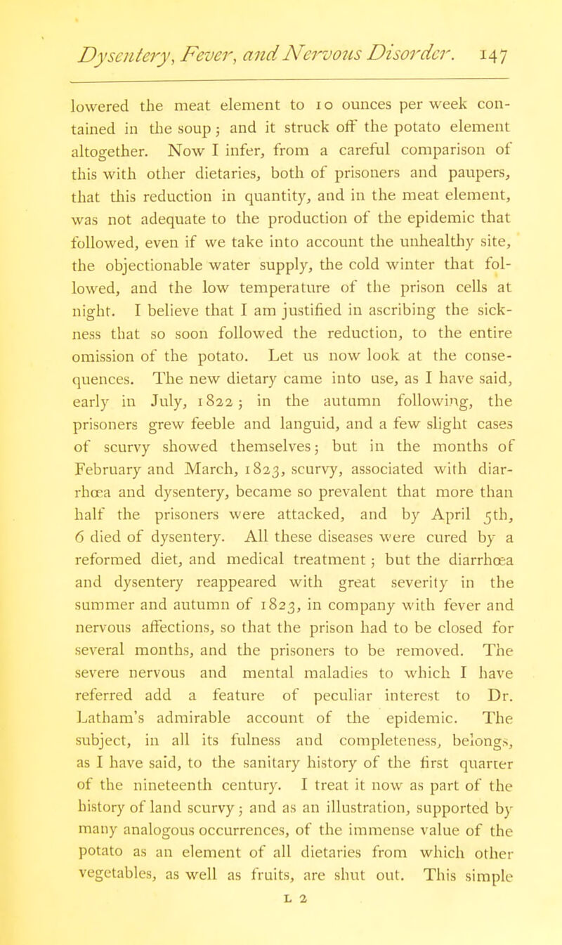 lowered the meat element to i o ounces per week con- tained in tlie soup 5 and it struck off the potato element altogether. Now I infer, from a careful comparison of this with other dietaries, both of prisoners and paupers, that this reduction in quantity, and in the meat element, was not adequate to the production of the epidemic that followed, even if we take into account the unhealthy site, the objectionable water supply, the cold winter that fol- lowed, and the low temperature of the prison cells at night. I believe that I am justified in ascribing the sick- ness that so soon followed the reduction, to the entire omission of the potato. Let us now look at the conse- quences. The new dietary came into use, as I have said, early in July, 1822 ; in the autumn following, the prisoners grew feeble and languid, and a few slight cases of scurvy showed themselves; but in the months of February and March, 1823, scurvy, associated with diar- rhoea and dysentery, became so prevalent that more than half the prisoners were attacked, and by April 5th, 6 died of dysentery. All these diseases were cured by a reformed diet, and medical treatment; but the diarrhosa and dysentery reappeared with great severity in the summer and autumn of 1823, in company with fever and nervous affections, so that the prison had to be closed for several months, and the prisoners to be removed. The severe nervous and mental maladies to which I have referred add a feature of peculiar interest to Dr. Latham's admirable account of the epidemic. The subject, in all its fulness and completeness, belongs, as I have said, to the sanitary history of the first quarter of the nineteenth century. I treat it now as part of the history of land scurvy; and as an illustration, supported by many analogous occurrences, of the immense value of the potato as an element of all dietaries from which other vegetables, as well as fruits, are shut out. This simple L 2