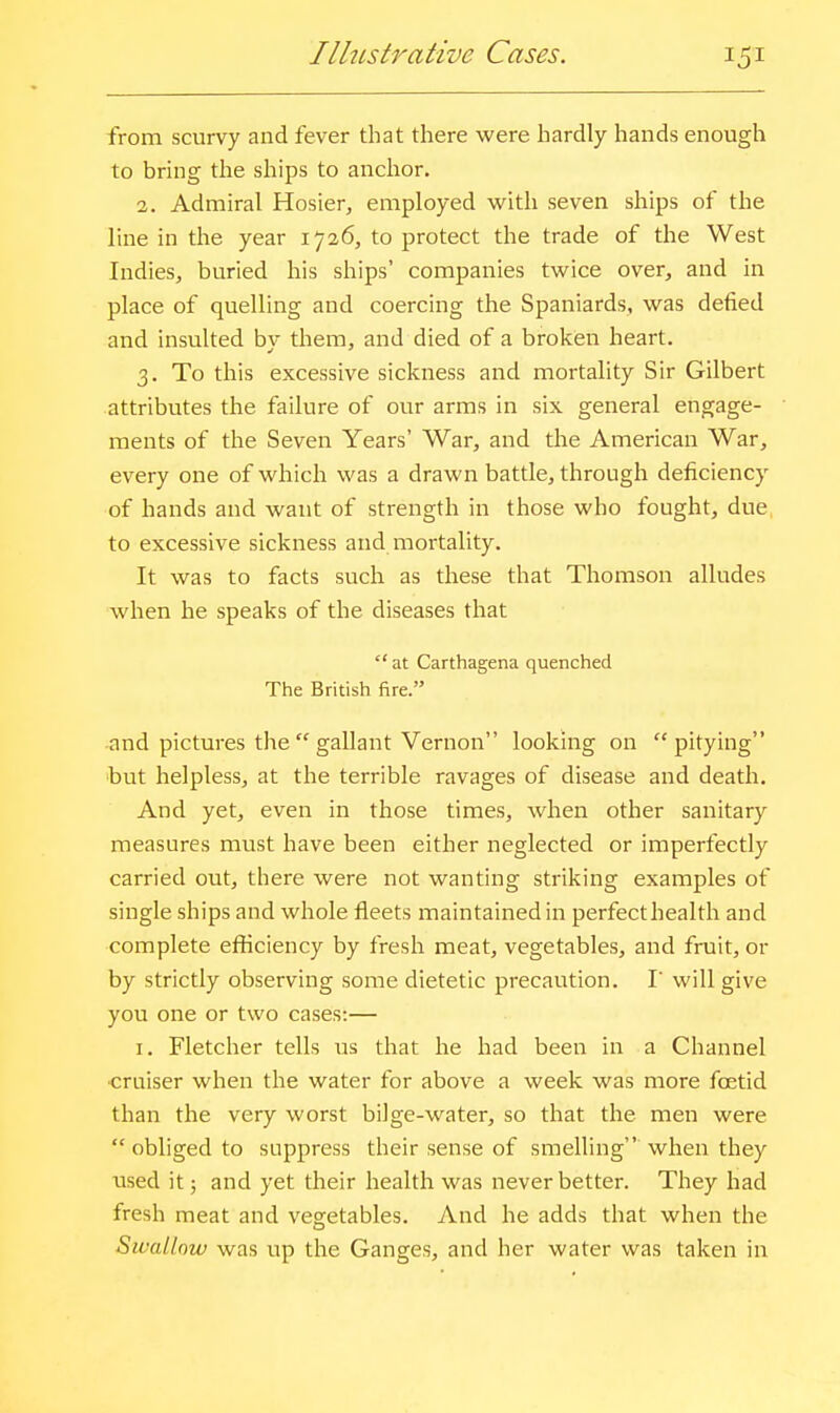 Ilhistrative Cases. from scurvy and fever that there were hardly hands enough to bring the ships to anchor. 3. Admiral Hosier, employed vi^ith seven ships of the line in the year 1726, to protect the trade of the West Indies, buried his ships' companies twice over, and in place of quelling and coercing the Spaniards, was defied and insulted by them, and died of a broken heart. 3. To this excessive sickness and mortality Sir Gilbert attributes the failure of our arms in six general engage- ments of the Seven Years' War, and the American War, every one of which was a drawn battle, through deficiency of hands and want of strength in those who fought, due, to excessive sickness and mortality. It was to facts such as these that Thomson alludes when he speaks of the diseases that  at Carthagena quenched The British fire. and pictures the  gallant Vernon looking on pitying but helpless, at the terrible ravages of disease and death. And yet, even in those times, when other sanitary measures must have been either neglected or imperfectly carried out, there were not wanting striking examples of single ships and whole fleets maintained in perfecthealth and complete efficiency by fresh meat, vegetables, and fruit, or by strictly observing some dietetic precaution. I will give you one or two cases:— I. Fletcher tells us that he had been in a Channel ■craiser when the water for above a week was more foetid than the very worst bilge-water, so that the men were  obliged to suppress their sense of smelling when they used it; and yet their health was never better. They had fresh meat and vegetables. And he adds that when the Swallow was up the Ganges, and her water was taken in