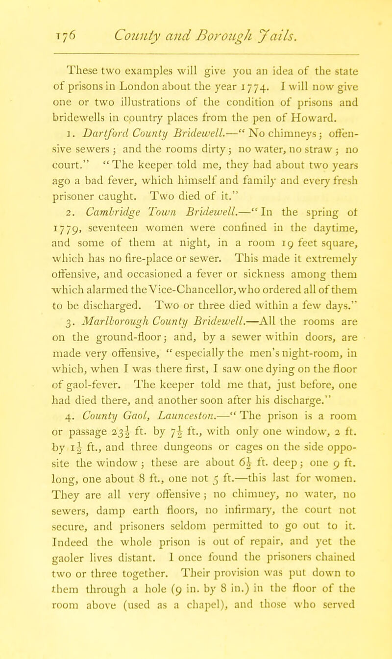 T76 CoiuUy and Borough Jails. These two examples will give you an idea of the state of prisons in London about the year 1774. I will now give one or two illustrations of the condition of prisons and bridewells in country places from the pen of Howard. \. Dartford County Bridewell.— No chimneys; offen- sive sewers ; and the rooms dirty; no water, no straw ; no court. The keeper told me, they had about two years ago a bad fever, which himself and family and every fresh prisoner caught. Two died of it. 2. Cambridge Town Bridewell.—In tlie spring ot 1779, seventeen women were conlined in the daytime, and some of them at night, in a room 19 feet square, which has no fire-place or sewer. This made it extremely offensive, and occasioned a fever or sickness among them which alarmed theVice-Chancellor,who ordered all of them to be discharged. Two or three died within a few days. 3. Marlborough County Bridewell.—All the rooms are on the ground-floor 5 and, by a sewer within doors, are made very offensive,  especially the men's night-room, in which, when I was there first, I saw one dying on the floor of gaol-fever. The keeper told me that, just before, one had died there, and another soon after his discharge. 4. County Gaol, Launceston.— The prison is a room or passage 23I ft. by 7|- ft., with only one window, 2 ft. by 1^ ft., and three dungeons or cages on the side oppo- site the window; these are about 6)} ft. deep; one 9 ft. long, one about 8 ft., one not 5 ft.—this last for women. They are all very offensive; no chimney, no \\'ater, no sewers, damp earth floors, no infirmary, the court not secure, and prisoners seldom permitted to go out to it. Indeed the whole prison is out of repair, and yet the gaoler lives distant. I once found the prisoners chained two or three together. Their provision was put down to them through a hole (9 in. by 8 in.) in the floor of the room above (used as a chapel), and those who served