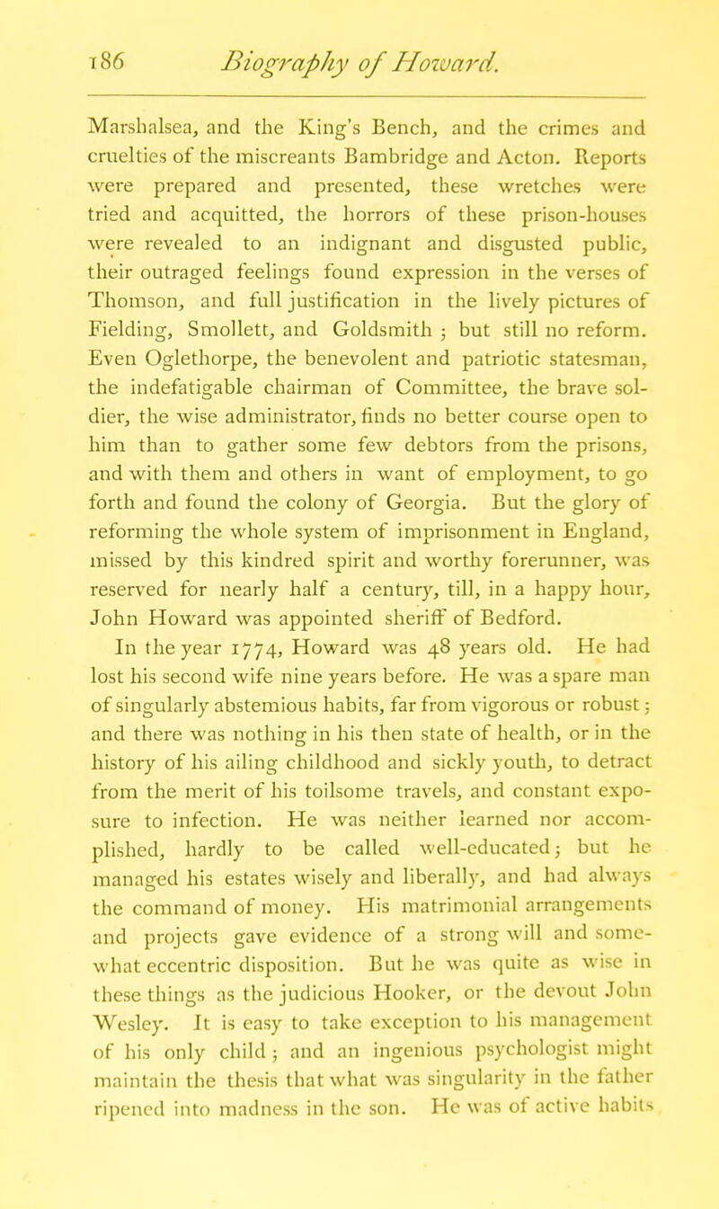 Marshalsea, and the King's Bench, and the crimes and cruelties of the miscreants Bambridge and Acton. Reports were prepared and presented, these wretches were tried and acquitted, the horrors of these prison-houses were revealed to an indignant and disgusted public, their outraged feelings found expression in the verses of Thomson, and full justification in the lively pictures of Fielding, Smollett, and Goldsmith ; but still no reform. Even Oglethorpe, the benevolent and patriotic statesman, the indefatigable chairman of Committee, the brave sol- dier, the wise administrator, finds no better course open to him than to gather some few debtors from the prisons, and with them and others in want of employment, to go forth and found the colony of Georgia. But the glory of reforming the whole system of imprisonment in England, missed by this kindred spirit and worthy forerunner, was reserved for nearly half a centur)-^, till, in a happy hour, John Howard was appointed sheriff of Bedford. In the year 1774, Howard was 48 years old. He had lost his second wife nine years before. He was a spare man of singularly abstemious habits, far from vigorous or robust; and there was nothing in his then state of health, or in the history of his ailing childhood and sickly youtli, to detract from the merit of his toilsome travels, and constant expo- sure to infection. He was neither learned nor accom- plished, hardly to be called well-educated 3 but he managed his estates wisely and liberally, and had always the command of money. His matrimonial arrangements and projects gave evidence of a strong will and some- what eccentric disposition. But he was quite as wise in these things as the judicious Hooker, or the devout John Wesley. It is easy to take exception to his management of his only child ; and an ingenious psychologist might maintain the thesis that what was singularity in the father ripened into madness in the son. He was of active habits