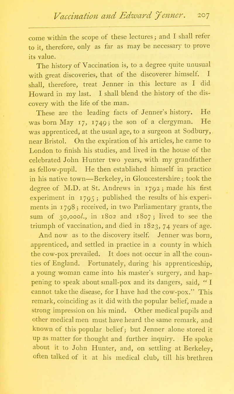 come widiin the scope of these lectures; and I shall refer to it, therefore, only as far as may be necessary to prove its value. The history of Vaccination is, to a degree quite unusual with great discoveries, that of the discoverer himself. I shall, therefore, treat Jenner in this lecture as I did Howard in my last. I shall blend the history of the dis- covery with the life of the man. These are the leading facts of Jenner's history. He was born May 17, 1749; the son of a clergyman. He was apprenticed, at the usual age, to a surgeon at Sodbury, near Bristol. On the expiration of his articles, he came to London to finish his studies, and lived in the house of the celebrated John Hunter two years, with my grandfather as fellow-pupil. He then established himself in practice in his native town—Berkeley, in Gloucestershire; took the degree of M.D. at St. Andrews in 1792; made his first experiment in 1795; published the results of his experi- ments in 17985 received, in two Parliamentary grants, the sum of 30,000/., in 1802 and 18073 lived to see the triumph of vaccination, and died in 1823, 74 years of age. And now as to the discovery itself. Jenner was born, apprenticed, and settled in practice in a county in which the cow-pox prevailed. It does not occur in all the coun- ties of England. Fortunately, during his apprenticeship, a young woman came into his master's surgery, and hap- pening to speak about small-pox and its dangers, said,  I cannot take the disease, for I have had the cow-pox. This remark, coinciding as it did with the popular belief, made a strong impression on his mind. Other medical pupils and other medical men must have heard the same remark, and known of this popular belief; but Jenner alone stored it up as matter for thought and further inquiry. He spoke about it to John Hunter, and, on settling at Berkeley, often talked of it at his medical club, till his brethren