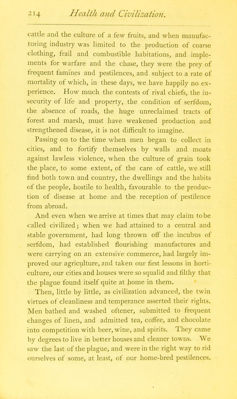 Health and Civilization. cattle and the culture of a few fruits, and when manufac- turing industry was limited to the production of coarse clothing, frail and combustible habitations, and imple- ments for warfare and the chase, they were the prey of frequent famines and pestilences, and subject to a rate of mortality of which, in these days, we have happily no ex- perience. How much the contests of rival chiefs, the in- security of life and property, the condition of serfdom, the absence of roads, the huge unreclaimed tracts of forest and marsh, must have weakened production and strengthened disease, it is not difficult to imagine. Passing on to the time when men began to collect in cities, and to fortify themselves by walls and moats against lawless violence, when the culture of grain took the place, to some extent, of the care of cattle, we still £nd both town and country, the dwellings and the habits of the people, hostile to health, favourable to the produc- tion of disease at home and the reception of pestilence from abroad. And even when we arrive at times that may claim to be called civilized 5 when we had attained to a central and stable government, had long thrown off the incubus of serfdom, had established flourishing manufactures and were carrying on an extensive commerce, had largely im- proved our agriculture, and taken our first lessons in horti- culture, our cities and houses were so squalid and filthy tliat the plague found itself quite at home in them. Then, little by little, as civilization advanced, the twin virtues of cleanliness and temperance asserted their rights. Men bathed and washed oftener, submitted to frequent changes of linen, and admitted tea, coffee, and chocolate into competition with beer, wine, and spirits. They came by degrees to live in better houses and cleaner towns. We saw the last of the plague, and were in the right way to rid ourselves of some, at least, of our home-bred pestilences.