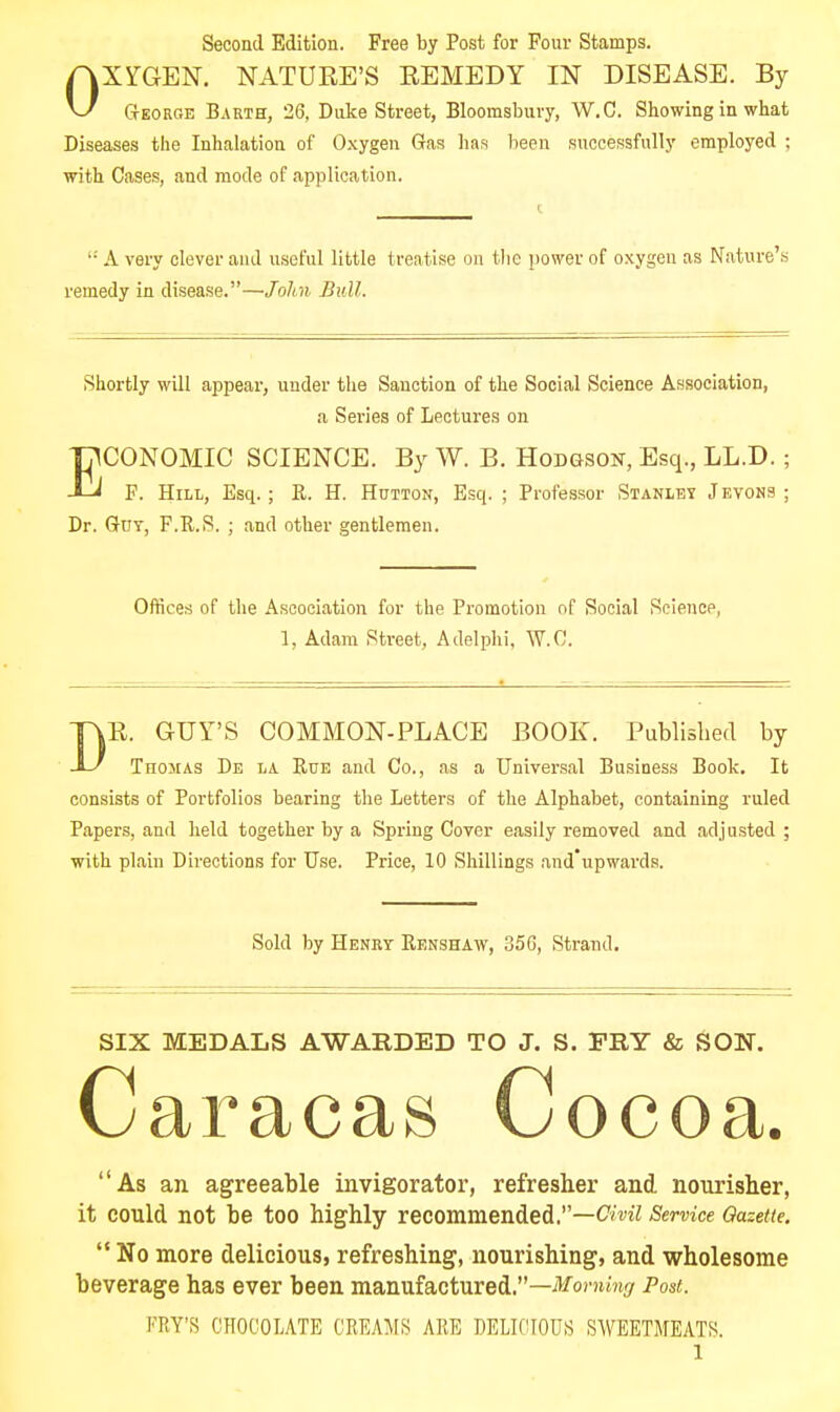 Second Edition. Free by Post for Four Stamps. OXYGEN. NATURE'S EEMEDY IN DISEASE. By George Barth, 26, Duke Street, Bloomsbuvy, W.C. Showing in what Diseases the Inhalation of Oxygen Gas has been successfully employed ; with Cases, and mode of application. '• A very clever and useful little treatise on tlie power of oxygen as Nature's remedy in disease.—Jolin Bull. Shortly will appeal-, under the Sanction of the Social Science Association, a Series of Lectures on ECONOMIC SCIENCE. By W. B. Hodgson, Esq., LL.D.; F. Hill, Esq. ; K. H. Hutton, Esq. ; Professor Stanley Jevons ; Dr. Got, F.R.S. ; and other gentlemen. Offices of the Ascociation for the Promotion of Social Science, 1, Adam Street, Adelphi, W.C. DR. GUY'S COMMON-PLACE BOOK. Published by Thomas De la Rue and Co., as a Universal Business Book, It consists of Portfolios bearing the Letters of the Alphabet, containing ruled Papers, and held together by a Spring Cover easily removed and adjusted ; with plain Directions for Use. Price, 10 Shillings and'upwards. Sold by Henry Renshaw, 356, Strand. SIX MEDALS AWARDED TO J. S. FRY & SON. Caracas Cocoa. As an agreeable invigorator, refresher and nourisher, it could not be too highly recommended.—<?m7 Service Qasette.  No more delicious, refreshing, nourishing, and wholesome beverage has ever been manufactured.—ii^or^mf/ Post. FRY'S CHOCOLATE CREA^^IS ARE DELICIOUS SWEETMEATS.