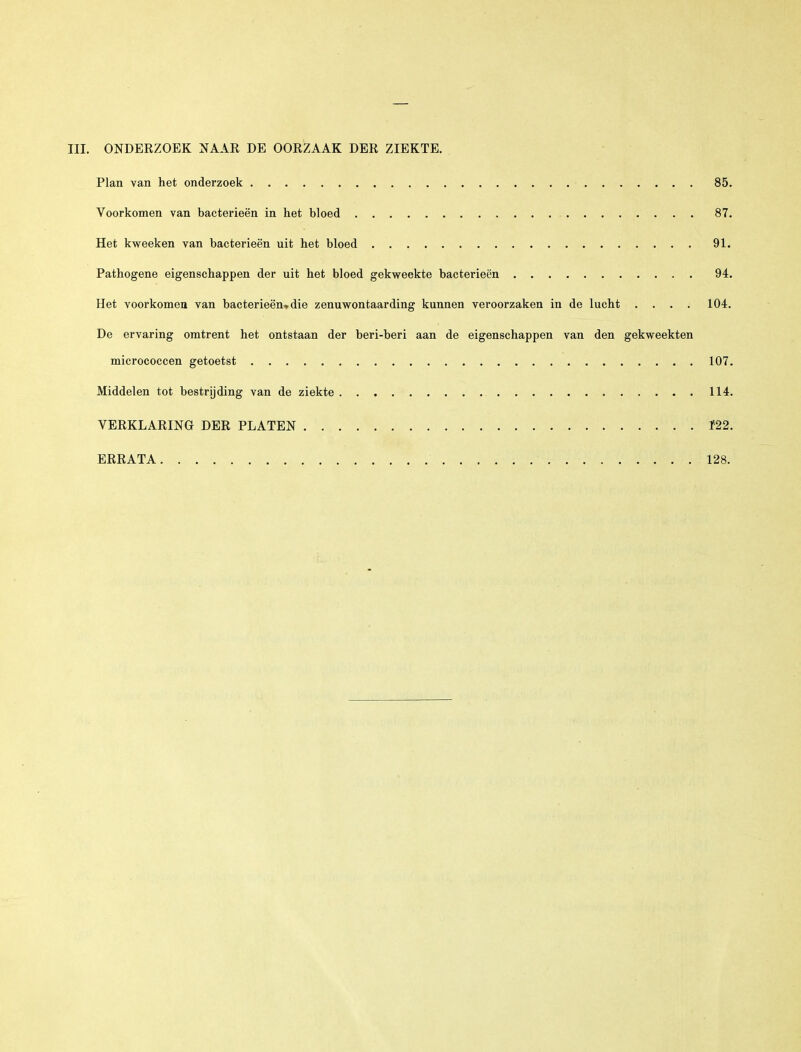 III. ONDERZOEK NAAR DE OORZAAK DER ZIEKTE. Plan van het onderzoek 85. Voorkomen van bacterieën in het bloed 87. Het kweeken van bacterieën uit het bloed 91. Pathogene eigenschappen der uit het bloed gekweekte bacterieën 94. Het voorkomen van bacterieën» die zenuwontaarding kunnen veroorzaken in de lucht .... 104. De ervaring omtrent het ontstaan der beri-beri aan de eigenschappen van den gekweekten micrococcen getoetst 107. Middelen tot bestrijding van de ziekte 114. VERKLARING DER PLATEN f22. ERRATA 128.