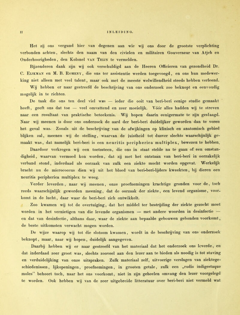 Het zij ons vergund hier van degenen aan wie wij ons door de grootste verplichting verbonden achten, slechts den naam van den civielen en militairen Gouverneur van Atjeh en Onderhoorigheden, den Kolonel van Teun te vermelden. Bijzonderen dank zijn wij ook verschuldigd aan de Heeren Officieren van gezondheid Dr. C. Eijkman en M. B. Romeny, die ons ter assistentie werden toegevoegd, en ons hun medewer- king niet alleen met veel talent, maar ook met de meeste welwillendheid steeds hebben verleend. Wij hebben er naar gestreefd de beschrijving van ons onderzoek zoo beknopt en eenvoudig mogelijk in te richten. De taak die ons ten deel viel was — ieder die ooit van beri-beri eenige studie gemaakt heeft, geeft ons dat toe — veel omvattend en zeer moeielijk. Vóór alles hadden wij te streven naar een resultaat van praktische beteekenis. Wij hopen daarin eenigermate te zijn geslaagd. Naar wij meenen is door ons onderzoek de aard der beri-beri duidelijker geworden dan te voren het geval was. Zooals uit de beschrijving van de afwijkingen op klinisch en anatomisch gebied blijken zal, meenen wij de stelling, waarvan de juistheid tot dusver slechts waarschijnlijk ge- maakt was, dat namelijk beri-beri is een neuritis peripherica multiplex, bewezen te hebben. Daardoor verkregen wij een toetssteen, die ons in staat stelde na te gaan of een omstan- digheid , waarvan vermoed kon worden, dat zij met het ontstaan van beri-beri in oorzakelijk verband stond, inderdaad als oorzaak van zulk een ziekte mocht worden opgevat. Werkelijk bracht nu de micrococcus dien wij uit het bloed van beri-beri-lijders kweekten, bij dieren een neuritis peripherica multiplex te weeg. Verder leverden, naar wij meenen, onze proefnemingen krachtige gronden voor de, toch reeds waarschijnlijk geworden meening, dat de oorzaak der ziekte, een levend organisme, voor- komt in de lucht, daar waar de beri-beri zich ontwikkelt. Zoo kwamen wij tot de overtuiging, dat het middel ter bestrijding der ziekte gezocht moet worden in het vernietigen van die levende organismen — met andere woorden in desinfectie — en dat van desinfectie, althans daar, waar de ziekte aan bepaalde gebouwen gebonden voorkomt, de beste uitkomsten verwacht mogen worden. De wijze waarop wij tot die slotsom kwamen, wordt in de beschrijving van ons onderzoek beknopt, maar, naar wij hopen, duidelijk aangegeven. Daarbij hebben wij er naar gestreefd van het materiaal dat het onderzoek ons leverde, en dat inderdaad zeer groot was, slechts zooveel aan den lezer aan te bieden als noodig is tot staving en verduidelijking van onze uitspraken. Zulk materiaal zelf, uitvoerige verslagen van ziektege- schiedenissen , lijkopeningen, proefnemingen, in grooten getale, zulk een „rudis indigestaque moles behoort toch, naar het ons voorkomt, niet in zijn geheelen omvang den lezer voorgelegd te worden. Ook hebben wij van de zeer uitgebreide litteratuur over beri-beri niet vermeld wat