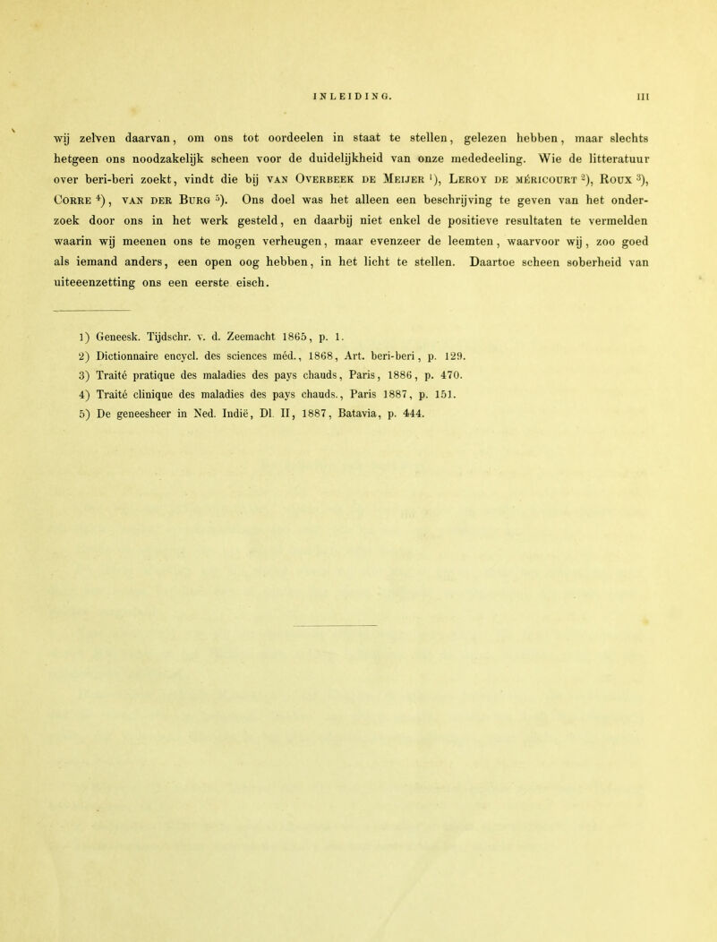 wij zeiven daarvan, om ons tot oordeelen in staat te stellen, gelezen hebben, maar slechts hetgeen ons noodzakelijk scheen voor de duidelijkheid van onze mededeeling. Wie de litteratuur over beri-beri zoekt, vindt die bij van Overbeek de Meijer '), Leroy de méricourt 2), Roux3), Corre *), van der Burg5). Ons doel was het alleen een beschrijving te geven van het onder- zoek door ons in het werk gesteld, en daarbij niet enkel de positieve resultaten te vermelden waarin wij meenen ons te mogen verheugen, maar evenzeer de leemten, waarvoor wij, zoo goed als iemand anders, een open oog hebben, in het licht te stellen. Daartoe scheen soberheid van uiteeenzetting ons een eerste eisch. 1) Geneesk. Tijdschr. v. d. Zeemacht 1865, p. 1. 2) Dictionnaire encycl. des sciences méd., 1868, Art. beri-beri, p. 129. 3) Traité pratique des maladies des pays chauds, Paris, 1886, p. 470. 4) Traité clinique des maladies des pays chauds., Paris 1887, p. 151. 5) De geneesheer in Ned. Indië, Dl. II, 1887, Batavia, p. 444.