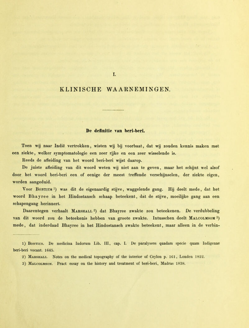 I. KLINISCHE WAARNEMINGEN. De definitie van beri-beri. Toen wij naar Indië vertrokken, wisten wij bij voorbaat, dat wij zouden kennis maken met een ziekte, welker symptomatologie een zeer rijke en een zeer wisselende is. Reeds de afleiding van het woord beri-beri wijst daarop. De juiste afleiding van dit woord weten wij niet aan te geven, maar het schijnt wel alsof door het woord beri-beri een of eenige der meest treffende verschijnselen, der ziekte eigen, worden aangeduid. Voor Bontiub l) was dit de eigenaardig stijve, waggelende gang. Hij deelt mede, dat het woord Bhayree in het Hindostansch schaap beteekent, dat de stijve, moeilijke gang aan een schapengang herinnert. Daarentegen verhaalt Marshall 2) dat Bhayree zwakte zou beteekenen. De verdubbeling van dit woord zou de beteekenis hebben van groote zwakte. Intusschen deelt Malcolmsom 3) mede, dat inderdaad Bhayree in het Hindostansch zwakte beteekent, maar alleen in de verbin- 1) Bontius. De medicina Indorum Lib. III, cap. I. De paralyseos quadam specie quam Indigenae beri-beri vocant. 1645. 2) Makshall. Notes on the medical topography of the iuterior of Ceylon p. 161, Londen 1822. 3) Malcolmson. Pract essay on the history and treatment of beri-beri, Madras 1838.
