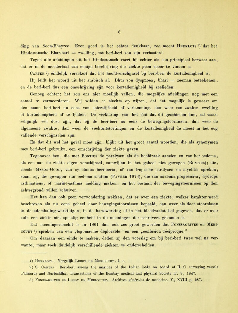 ding van Soon-Bhayree. Even goed is het echter denkbaar, zoo meent Herklots x) dat het Hindostansche Bhar-bari = zwelling, tot beri-beri zou zijn verbasterd. Tegen alle afleidingen uit het Hindostansch voert hij echter als een principieel bezwaar aan, dat er in de moedertaal van eenige beschrijving der ziekte geen spoor te vinden is. Carter 2) eindelijk verzekert dat het hoofdverschijnsel bij beri-beri de kortademigheid is. Hij leidt het woord uit het arabisch af. Bhur zou dyspnoea, bhari = zeeman beteekenen, en de beri-beri dus een omschrijving zijn voor kortademigheid .bij zeelieden. Genoeg echter; het zou ons niet moeilijk vallen, die mogelijke afleidingen nog met een aantal te vermeerderen. Wij wilden cr slechts op wijzen, dat het mogelijk is geweest om den naam beri-beri nu eens van spierstijfheid of verlamming, dan weer van zwakte, zwelling of kortademigheid af te leiden. De verklaring van het feit dat dit geschieden kon, zal waar- schijnlijk wel deze zijn, dat bij de beri-beri nu eens de bewegingstoornissen, dan weer de algemeene zwakte, dan weer de vochtuitstortingen en de kortademigheid de meest in het oog vallende verschijnselen zijn. En dat dit wel het geval moet zijn, blijkt uit het groot aantal woorden, die als synonymen met beri-beri gebruikt, een omschrijving der ziekte gaven. Tegenover hen, die met Bontius de paralysen als de hoofdzaak aanzien en van het oedema, als een aan de ziekte eigen verschijnsel, somwijlen in het geheel niet gewagen (Bontius); die, zooals Mason-Good, van synclonus beri-beria, of van tropische paralysen en myelitis spreken; staan zij, die gewagen van oedema acutum (Fatrer 1873), die van anaemia progressiva, hydrops asthmaticus, of marine-asthma melding maken, en het bestaan der bewegingstoornissen op den achtergrond willen schuiven. Het kan dan ook geen verwondering wekken, dat er over een ziekte, welker karakter werd beschreven als nu eens geheel door bewegingstoornissen bepaald, dan weêr als door stoornissen in de ademhalingswerktuigen, in de hartswerking of in het bloedvaatstelsel gegeven, dat er over zulk een ziekte niet spoedig eenheid in de meeningen der schrijvers gekomen is. Dat meeningsverschil is in 1861 dan ook zoo groot geworden dat Fonssagrives en Meri- coürt :}) spreken van een „logomachie déplorable en een „confusion réciproque. Om daaraan een einde te maken, deden zij den voorslag om bij beri-beri twee wel na ver- wante, maar toch duidelijk verschillende ziekten te onderscheiden. 1) Herklots. Vergelijk Leroy de Mericoürt , 1. c. 2) S. Carter. Beri-beri among the marines of the Indian body on board of H. C. surveying vessels Palinurus and Nurbuddha, Transactions of the Bombay medical and physical Society n°. 8, 1847. 3) Fonssagrives en Leroy de Mericoürt. Archives générales de médecine. V, XVIII p. 287.