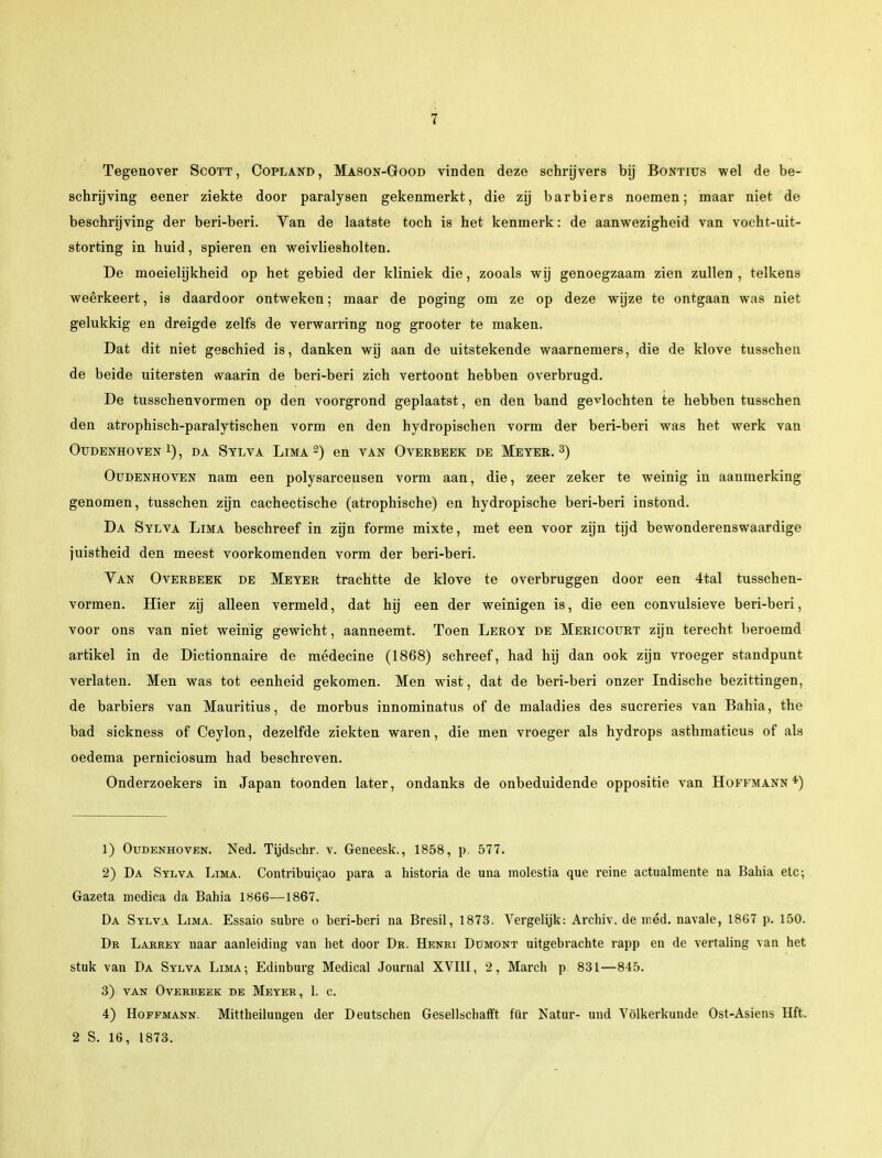 Tegenover Scott, Copland, Mason-Good vinden deze schrijvers bij Bontius wel de be- schrijving eener ziekte door paralysen gekenmerkt, die zij barbiers noemen; maar niet de beschrijving der beri-beri. Van de laatste toch is het kenmerk: de aanwezigheid van vocht-uit- storting in huid, spieren en weivliesholten. De moeielijkheid op het gebied der kliniek die, zooals wij genoegzaam zien zullen , telkens weêrkeert, is daardoor ontweken; maar de poging om ze op deze wijze te ontgaan was niet gelukkig en dreigde zelfs de verwarring nog grooter te maken. Dat dit niet geschied is, danken wij aan de uitstekende waarnemers, die de klove tusschen de beide uitersten waarin de beri-beri zich vertoont hebben overbrugd. De tusschenvormen op den voorgrond geplaatst, en den band gevlochten te hebben tusschen den atrophisch-paralytischen vorm en den hydropischen vorm der beri-beri was het werk van Oudenhoven l) , da Sylva Lima 2) en van Overbeek de Meter. 3) Oudenhoven nam een polysarceusen vorm aan, die, zeer zeker te weinig in aanmerking genomen, tusschen zijn cachectische (atrophische) en hydropische beri-beri instond. Da Sylva Lima beschreef in zijn forme mixte, met een voor zijn tijd bewonderenswaardige juistheid den meest voorkomenden vorm der beri-beri. Yan Overbeek de Meter trachtte de klove te overbruggen door een 4tal tusschen- vormen. Hier zij alleen vermeld, dat hij een der weinigen is, die een convulsieve beri-beri, voor ons van niet weinig gewicht, aanneemt. Toen Leroy de Mericourt zijn terecht beroemd artikel in de Dictionnaire de médecine (1868) schreef, had hij dan ook zijn vroeger standpunt verlaten. Men was tot eenheid gekomen. Men wist, dat de beri-beri onzer Indische bezittingen, de barbiers van Mauritius, de morbus innominatus of de maladies des sucreries van Bahia, the bad sickness of Ceylon, dezelfde ziekten waren, die men vroeger als hydrops asthmaticus of als oedema perniciosum had beschreven. Onderzoekers in Japan toonden later, ondanks de onbeduidende oppositie van Hoffmann *) 1) Oudenhoven. Ned. Tijdsehr. v. Geneesk., 1858, p. 577. 2) Da Sylva Lima. Contribuicao para a historia de una molestia que reine actualmente na Bahia etc; Gazeta medica da Bahia 1866—1867. Da Sylva Lima. Essaio subre o beri-beri na Bresil, 1873. Vergelijk: Archiv. de méd. navale, 1867 p. 150. Dr Lakrey naar aanleiding van het door Dr. Henri Dümont uitgebrachte rapp en de vertaling van het stuk van Da Sylva Lima-, Edinburg Medical Journal XVIII, 2, March p. 831—845. 3) van Overbeek de Meyer, 1. c. 4) Hoffmann. Mittheilungen der Deutschen Gesellschafft für Katur- und Völkerkunde Ost-Asiens Hft. 2 S. 16, 1873.