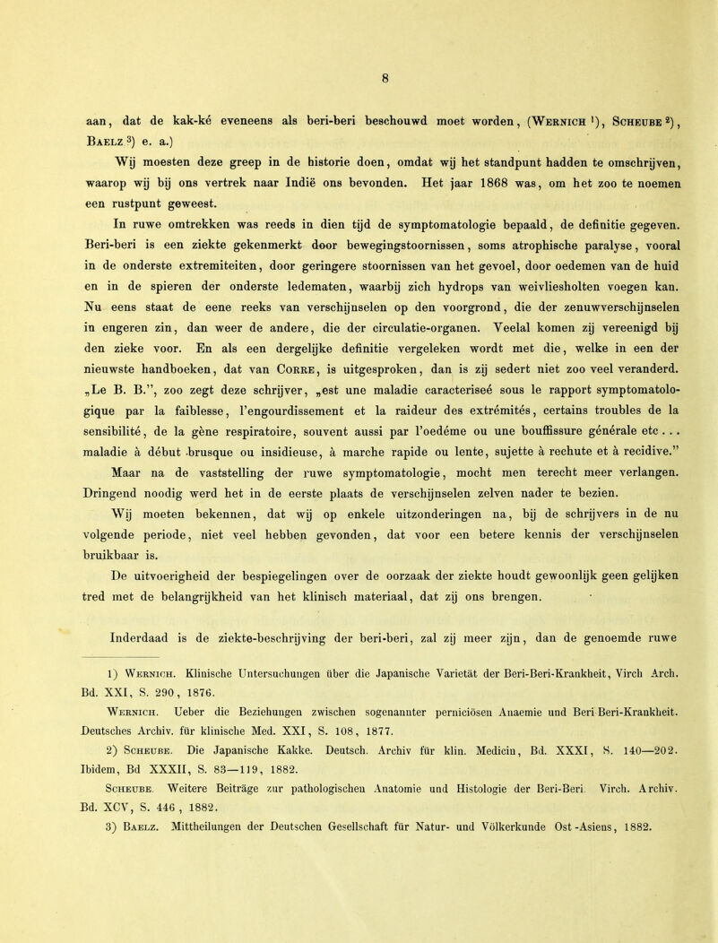 aan, dat de kak-ké eveneens als beri-beri beschouwd moet worden, (Wernich >), Scheube , Baelz3) e. a.) Wij moesten deze greep in de historie doen, omdat wij het standpunt hadden te omschrijven, waarop wij bij ons vertrek naar Indië ons bevonden. Het jaar 1868 was, om het zoo te noemen een rustpunt geweest. In ruwe omtrekken was reeds in dien tijd de symptomatologie bepaald, de definitie gegeven. Beri-beri is een ziekte gekenmerkt door bewegingstoornissen, soms atrophische paralyse, vooral in de onderste extremiteiten, door geringere stoornissen van het gevoel, door oedemen van de huid en in de spieren der onderste ledematen, waarbij zich hydrops van weivliesholten voegen kan. Nu eens staat de eene reeks van verschijnselen op den voorgrond, die der zenuwverschijnselen in engeren zin, dan weer de andere, die der circulatie-organen. Veelal komen zij vereenigd bij den zieke voor. En als een dergelijke definitie vergeleken wordt met die, welke in een der nieuwste handboeken, dat van Corre , is uitgesproken, dan is zij sedert niet zoo veel veranderd. „Le B. B., zoo zegt deze schrijver, „est une maladie caracteriseé sous le rapport symptomatolo- gique par la faiblesse, 1'engourdissement et la raideur des extrémités, certains troubles de la sensibilité, de la gene respiratoire, souvent aussi par 1'oedéme ou une bouffissure générale etc. . . maladie a début -brusque ou insidieuse, a marche rapide ou lente, sujette a rechute et a recidive. Maar na de vaststelling der ruwe symptomatologie, mocht men terecht meer verlangen. Dringend noodig werd het in de eerste plaats de verschijnselen zeiven nader te bezien. Wij moeten bekennen, dat wij op enkele uitzonderingen na, bij de schrijvers in de nu volgende periode, niet veel hebben gevonden, dat voor een betere kennis der verschijnselen bruikbaar is. De uitvoerigheid der bespiegelingen over de oorzaak der ziekte houdt gewoonlijk geen gelijken tred met de belangrijkheid van het klinisch materiaal, dat zij ons brengen. Inderdaad is de ziekte-beschrijving der beri-beri, zal zij meer zijn, dan de genoemde ruwe 1) Wernich. Klinische Untersuchungen über die Japanische Varietat der Beri-Beri-Krankheit, Virch Arch. Bd. XXI, S. 290, 1876. Wernich. Ueber die Beziehungen zwischen sogenannter perniciösen Anaemie und Beri Beri-Krankheit. Deutsches Archiv. für klinische Med. XXI, S. 108, 1877. 2) Scheube. Die Japanische Kakke. Deutsch. Archiv für klin. Medicin, Bd. XXXI, S. 140—202. Ibidem, Bd XXXII, S. 83—119, 1882. Scheube. Weitere Beitrage zur pathologischen Anatomie und Histologie der Beri-Beri. Virch. Archiv. Bd. XCV, S. 446 , 1882. 3) Baelz. Mittheilungen der Deutschen Gesellschaft für Natur- und Vólkerkunde Ost-Asiens, 1882.