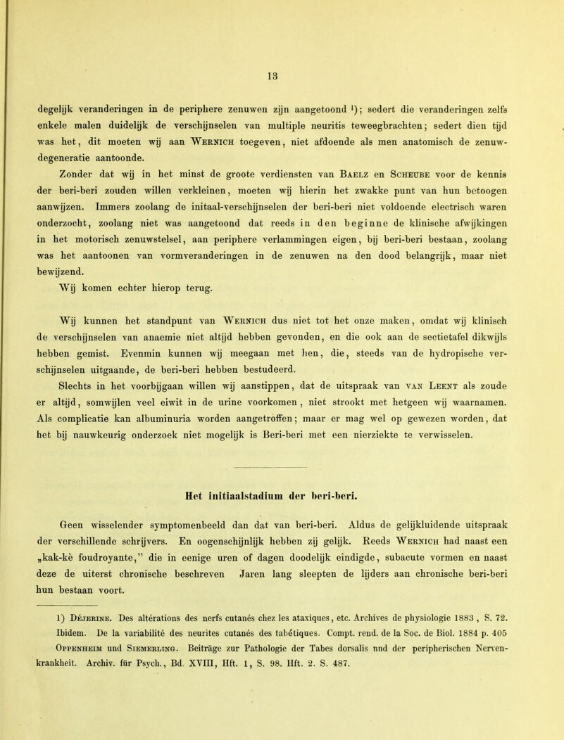 degelijk veranderingen in de periphere zenuwen zijn aangetoond l); sedert die veranderingen zelfs enkele malen duidelijk de verschijnselen van multiple neuritis teweegbrachten; sedert dien tijd was het, dit moeten wij aan Wernich toegeven, niet afdoende als men anatomisch de zenuw - degeneratie aantoonde. Zonder dat wij in het minst de groote verdiensten van Baelz en Scheube voor de kennis der beri-beri zouden willen verkleinen, moeten wij hierin het zwakke punt van hun betoogen aanwijzen. Immers zoolang de initaal-verschijnselen der beri-beri niet voldoende electrisch waren onderzocht, zoolang niet was aangetoond dat reeds in den beginne de klinische afwijkingen in het motorisch zenuwstelsel, aan periphere verlammingen eigen, bij beri-beri bestaan, zoolang was het aantoonen van vormveranderingen in de zenuwen na den dood belangrijk, maar niet bewijzend. Wij komen echter hierop terug. Wij kunnen het standpunt van Wernich dus niet tot het onze maken, omdat wij klinisch de verschijnselen van anaemie niet altijd hebben gevonden, en die ook aan de sectietafel dikwijls hebben gemist. Evenmin kunnen wij meegaan met hen, die, steeds van de hydropische ver- schijnselen uitgaande, de beri-beri hebben bestudeerd. Slechts in het voorbijgaan willen wij aanstippen, dat de uitspraak van van Leent als zoude er altijd, somwijlen veel eiwit in de urine voorkomen , niet strookt met hetgeen wij waarnamen. Als complicatie kan albuminuria worden aangetroffen; maar er mag wel op gewezen worden, dat het bij nauwkeurig onderzoek niet mogelijk is Beri-beri met een nierziekte te verwisselen. Het initiaalstadiuin der beri-beri. Geen wisselender symptomenbeeld dan dat van beri-beri. Aldus de gelijkluidende uitspraak der verschillende schrijvers. En oogenschijnlijk hebben zij gelijk. Reeds Wernich had naast een „kak-kè foudroyante, die in eenige uren of dagen doodelijk eindigde, subacute vormen en naast deze de uiterst chronische beschreven Jaren lang sleepten de lijders aan chronische beri-beri hun bestaan voort. 1) Déjekine. Des altérations des nerfs cutanés chez les ataxiques, etc. Archives de physiologie 1883 , S. 72. Ibidem. De la variabilité des neurites cutanés des tabétiques. Compt. rend. de la Soc. de Biol. 1884 p. 405 Oppenheim und Siemeeling. Beitrage zur Pathologie der Tabes dorsalis nnd der peripherischen Nerven- krankheit. Archiv. für Psych., Bd. XVIII, Hft. 1, S. 98. Hft. 2. S. 487.