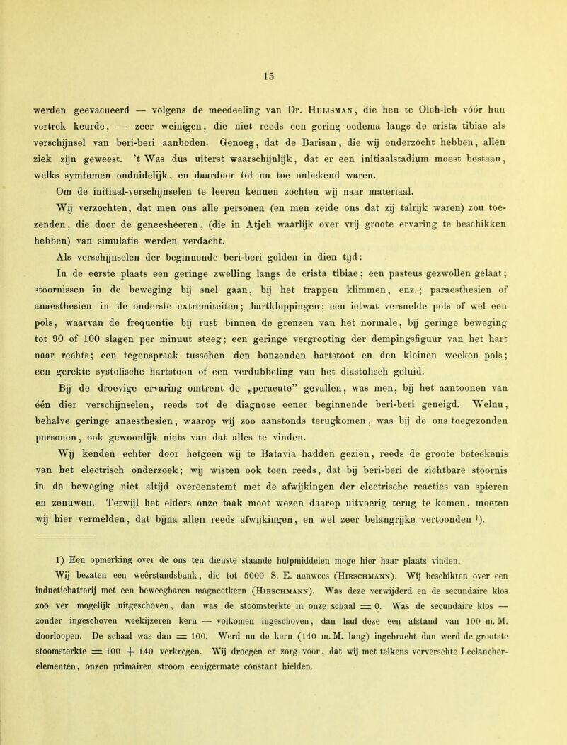 werden geëvacueerd — volgens de meedeeling van Dr. Huijsman , die hen te Oleh-leh vóór hun vertrek keurde, — zeer weinigen, die niet reeds een gering oedema langs de crista tibiae als verschijnsel van beri-beri aanboden. Genoeg, dat de Barisan, die wij onderzocht hebben, allen ziek zijn geweest, 't Was dus uiterst waarschijnlijk, dat er een initiaalstadium moest bestaan, welks symtomen onduidelijk, en daardoor tot nu toe onbekend waren. Om de initiaal-verschijnselen te leeren kennen zochten wij naar materiaal. Wij verzochten, dat men ons alle personen (en men zeide ons dat zij talrijk waren) zou toe- zenden , die door de geneesheeren, (die in Atjeh waarlijk over vrij groote ervaring te beschikken hebben) van simulatie werden verdacht. Als verschijnselen der beginnende beri-beri golden in dien tijd: In de eerste plaats een geringe zwelling langs de crista tibiae; een pasteus gezwollen gelaat; stoornissen in de beweging bij snel gaan, bij het trappen klimmen, enz.; paraesthesien of anaesthesien in de onderste extremiteiten; hartkloppingen; een ietwat versnelde pols of wel een pols, waarvan de frequentie bij rust binnen de grenzen van het normale, bij geringe beweging tot 90 of 100 slagen per minuut steeg; een geringe vergrooting der dempingsfiguur van het hart naar rechts; een tegenspraak tusschen den bonzenden hartstoot en den kleinen weeken pols; een gerekte systolische hartstoon of een verdubbeling van het diastolisch geluid. Bij de droevige ervaring omtrent de „peracute gevallen, was men, bij het aantoonen van één dier verschijnselen, reeds tot de diagnose eener beginnende beri-beri geneigd. Welnu, behalve geringe anaesthesien, waarop wij zoo aanstonds terugkomen, was bij de ons toegezonden personen, ook gewoonlijk niets van dat alles te vinden. Wij kenden echter door hetgeen wij te Batavia hadden gezien, reeds de groote beteekenis van het electrisch onderzoek; wij wisten ook toen reeds, dat bij beri-beri de zichtbare stoornis in de beweging niet altijd overeenstemt met de afwijkingen der electrische reacties van spieren en zenuwen. Terwijl het elders onze taak moet wezen daarop uitvoerig terug te komen, moeten wij hier vermelden, dat bijna allen reeds afwijkingen, en wel zeer belangrijke vertoonden '). 1) Een opmerking over de ons ten dienste staande hulpmiddelen moge hier haar plaats vinden. Wij bezaten een weêrstandsbank, die tot 5000 S. E. aanwees (Hirschmann). Wij beschikten over een inductiebatterij met een beweegbaren magneetkern (Hirschmann). Was deze verwijderd en de secundaire klos zoo ver mogelijk uitgeschoven, dan was de stoomsterkte in onze schaal =0. Was de secundaire klos — zonder ingeschoven weekijzeren kern — volkomen ingeschoven, dan had deze een afstand van 100 m. M. doorloopen. De schaal was dan = 100. Werd nu de kern (140 m. M. lang) ingebracht dan werd de grootste stoomsterkte = 100 -f- 140 verkregen. Wij droegen er zorg voor, dat wij met telkens ververschte Leclancher- elementen, onzen primairen stroom eenigermate constant hielden.