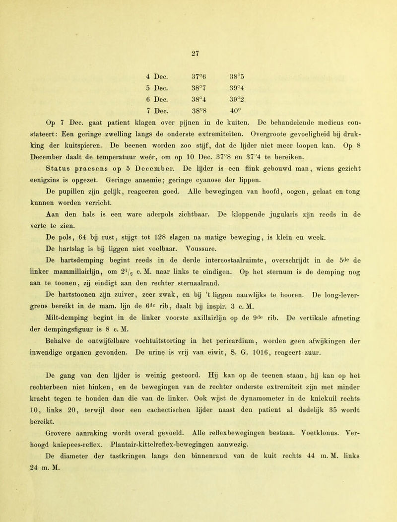 4 Dec. 37°6 38°5 5 Dec. 38°7 39°4 6 Dec. 38°4 39°2 7 Dec. 38°8 40° Op 7 Dec. gaat patiënt klagen over pijnen in de kuiten. De behandelende medicus con- stateert: Een geringe zwelling langs de onderste extremiteiten. Overgroote gevoeligheid bij druk- king der kuitspieren. De beenen worden zoo stijf, dat de lijder niet meer loopen kan. Op 8 December daalt de temperatuur weêr, om op 10 Dec. 37°8 en 37°4 te bereiken. Status praesens op 5 December. De lijder is een flink gebouwd man, wiens gezicht eenigzins is opgezet. Geringe anaemie; geringe cyanose der lippen. De pupillen zijn gelijk, reageeren goed. Alle bewegingen van hoofd, oogen, gelaat en tong kunnen worden verricht. Aan den hals is een ware aderpols zichtbaar. De kloppende jugularis zijn reeds in de verte te zien. De pols, 64 bij rust, stijgt tot 128 slagen na matige beweging, is klein en week. De hartslag is bij liggen niet voelbaar. Voussure. De hartsdemping begint reeds in de derde intercostaalruimte, overschrijdt in de 5de de linker mammillairlijn, om 2l/3 c. M. naar links te eindigen. Op het sternum is de demping nog aan te toonen, zij eindigt aan den rechter sternaalrand. De hartstoonen zijn zuiver, zeer zwak, en bij 't liggen nauwhjks te hooren. De long-lever- grens bereikt in de mam. lijn de 6de rib, daalt bij inspir. 3 c. M. Milt-demping begint in de linker voorste axillairlijn op de 9de rib. De vertikale afmeting der dempingsfiguur is 8 c. M. Behalve de ontwijfelbare vochtuitstorting in het pericardium, worden geen afwijkingen der inwendige organen gevonden. De urine is vrij van eiwit, S. G. 1016, reageert zuur. De gang van den lijder is weinig gestoord. Hij kan op de teenen staan, hij kan op het rechterbeen niet hinken, en de bewegingen van de rechter onderste extremiteit zijn met minder kracht tegen te houden dan die van de linker. Ook wijst de dynamometer in de kniekuil rechts 10, links 20, terwijl door een cachectischen lijder naast den patiënt al dadelijk 35 wordt bereikt. Grovere aanraking wordt overal gevoeld. Alle reflexbewegingen bestaan. Voetklonus. Ver- hoogd kniepees-reflex. Plantair-kittelreflex-bewegingen aanwezig. De diameter der tastkringen langs den binnenrand van de kuit rechts 44 m. M. links 24 m. M.