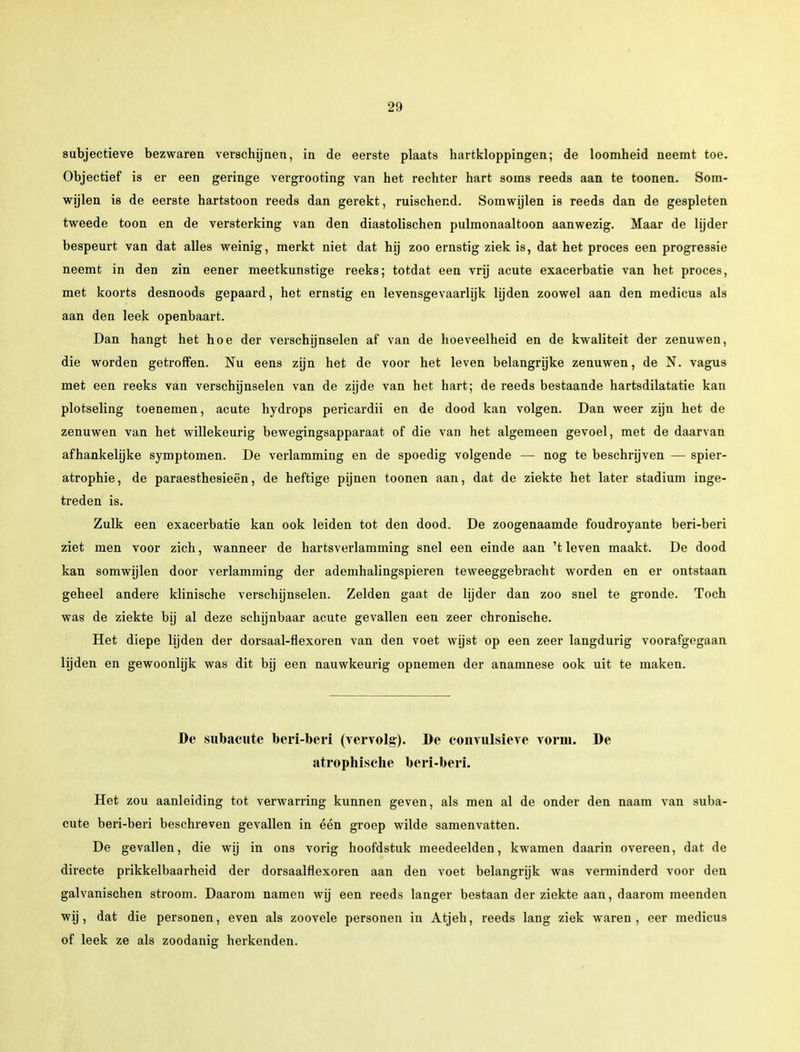 subjectieve bezwaren verschijnen, in de eerste plaats hartkloppingen; de loomheid neemt toe. Objectief is er een geringe vergrooting van het rechter hart soms reeds aan te toonen. Som- wijlen is de eerste hartstoon reeds dan gerekt, ruischend. Somwijlen is reeds dan de gespleten tweede toon en de versterking van den diastolischen pulmonaaltoon aanwezig. Maar de lijder bespeurt van dat alles weinig, merkt niet dat hij zoo ernstig ziek is, dat het proces een progressie neemt in den zin eener meetkunstige reeks; totdat een vrij acute exacerbatie van het proces, met koorts desnoods gepaard, het ernstig en levensgevaarlijk lijden zoowel aan den medicus als aan den leek openbaart. Dan hangt het hoe der verschijnselen af van de hoeveelheid en de kwaliteit der zenuwen, die worden getroffen. Nu eens zijn het de voor het leven belangrijke zenuwen, de N. vagus met een reeks van verschijnselen van de zijde van het hart; de reeds bestaande hartsdilatatie kan plotseling toenemen, acute hydrops pericardii en de dood kan volgen. Dan weer zijn het de zenuwen van het willekeurig bewegingsapparaat of die van het algemeen gevoel, met de daarvan afhankelijke symptomen. De verlamming en de spoedig volgende — nog te beschrijven — spier- atrophie, de paraesthesieën, de heftige pijnen toonen aan, dat de ziekte het later stadium inge- treden is. Zulk een exacerbatie kan ook leiden tot den dood. De zoogenaamde foudroyante beri-beri ziet men voor zich, wanneer de hartsverlamming snel een einde aan 't leven maakt. De dood kan somwijlen door verlamming der ademhalingspieren teweeggebracht worden en er ontstaan geheel andere klinische verschijnselen. Zelden gaat de lijder dan zoo snel te gronde. Toch was de ziekte bij al deze schijnbaar acute gevallen een zeer chronische. Het diepe lijden der dorsaal-flexoren van den voet wijst op een zeer langdurig voorafgegaan lijden en gewoonlijk was dit bij een nauwkeurig opnemen der anamnese ook uit te maken. De subacute beri-beri (vervolg). De convulsieve vorm. De atrophisclie beri-beri. Het zou aanleiding tot verwarring kunnen geven, als men al de onder den naam van suba- cute beri-beri beschreven gevallen in één groep wilde samenvatten. De gevallen, die wij in ons vorig hoofdstuk meedeelden, kwamen daarin overeen, dat de directe prikkelbaarheid der dorsaalflexoren aan den voet belangrijk was verminderd voor den galvanischen stroom. Daarom namen wij een reeds langer bestaan der ziekte aan, daarom meenden wij, dat die personen, even als zoovele personen in Atjeh, reeds lang ziek waren, eer medicus of leek ze als zoodanig herkenden.