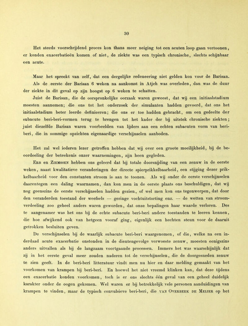 Het steeds voorschrijdend proces kon thans meer neiging tot een acuten loop gaan vertoonen, er konden exacerbatieën komen of niet, de ziekte was een typisch chronische, slechts schijnbaar een acute. Maar het spreekt van zelf, dat een dergelijke redeneering niet gelden kon voor de Barisan. Als de eerste der Barisan 6 weken na aankomst in Atjeh was overleden, dan was de duur der ziekte in dit geval op zijn hoogst op 6 weken te schatten. Juist de Barisan, die de oorspronkelijke oorzaak waren geweest, dat wij een initiaalstadium moesten aannemen; die ons tot het onderzoek der simulanten hadden gevoerd, dat ons het initiaalstadium beter leerde definieeren; die ons er toe hadden gebracht, om een gedeelte der subacute beri-beri-vormen terug te brengen tot het kader der bij uitstek chronische ziekten; juist diezelfde Barisan waren voorbeelden van lijders aan een echten subacuten vorm van beri- beri, die in sommige opzichten eigenaardige verschijnselen aanboden. Het zal wel iederen lezer getroffen hebben dat wij over een groote moeilijkheid, bij de be- oordeeling der beteekenis onzer waarnemingen, zijn heen gegleden. Erb en Ziemssen hebben ons geleerd dat bij totale doorsnijding van een zenuw in de eerste weken, naast kwalitatieve veranderingen der directe spierprikkelbaarheid, een stijging dezer prik- kelbaarheid voor den constanten stroom is aan te toonen. Als wij onder de eerste verschijnselen daarentegen een daling waarnamen, dan kon men in de eerste plaats ons beschuldigen, dat wij nog geenszins de eerste verschijnselen hadden gezien, of wel men kon ons tegenwerpen, dat door den veranderden toestand der weefsels — geringe vochtuitstorting enz. — de wetten van stroom- verdeeling zoo geheel anders waren geworden, dat onze bepalingen haar waarde verloren. Des te aangenamer was het ons bij de echte subacute beri-beri andere toestanden te leeren kennen, die hoe afwijkend ook van hetgeen vooraf ging, eigenlijk een hechten steun voor de daaruit getrokken besluiten geven. De verschijnselen bij de waarlijk subacute beri-beri waargenomen, of die, welke na een in- derdaad acute exacerbatie onstonden in de dientengevolge verwoeste zenuw, moesten eenigszins anders uitvallen als bij de langzaam voortgaande processen. Immers het was waarschijnlijk dat zij in het eerste geval meer zouden naderen tot de verschijnselen, die de doorgesneden zenuw te zien geeft. In de beri-beri litteratuur vindt men nu hier en daar melding gemaakt van het voorkomen van krampen bij beri-beri. En hoewel het niet vreemd klinken kan, dat deze tijdens een exacerbatie konden voorkomen, toch is er ons slechts één geval van een geheel duidelijk karakter onder de oogen gekomen. Wel waren er bij betrekkelijk vele personen aanduidingen van krampen te vinden, maar de typisch convulsieve beri-beri, die van Overbeek de Meijer op het