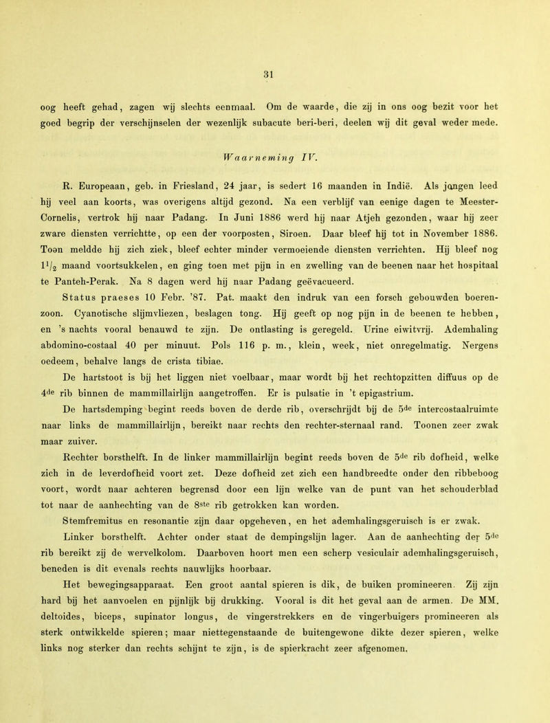 oog heeft gehad, zagen wij slechts eenmaal. Om de waarde, die zij in ons oog bezit voor het goed begrip der verschijnselen der wezenlijk subacute beri-beri, deelen wij dit geval weder mede. Waarneming IV. R. Europeaan, geb. in Friesland, 24 jaar, is sedert 16 maanden in Indië. Als jangen leed hij veel aan koorts, was overigens altijd gezond. Na een verblijf van eenige dagen te Meester- Cornelis, vertrok hij naar Padang. In Juni 1886 werd hij naar Atjeh gezonden, waar hij zeer zware diensten verrichtte, op een der voorposten, Siroen. Daar bleef hij tot in November 1886. Toon meldde hij zich ziek, bleef echter minder vermoeiende diensten verrichten. Hij bleef nog llj2 maand voortsukkelen, en ging toen met pijn in en zwelling van de beenen naar het hospitaal te Panteh-Perak. Na 8 dagen werd hij naar Padang geëvacueerd. Status praeses 10 Febr. '87. Pat. maakt den indruk van een forsch gebouwden boeren- zoon. Cyanotische slijmvliezen, beslagen tong. Hij geeft op nog pijn in de beenen te hebben, en 's nachts vooral benauwd te zijn. De ontlasting is geregeld. Urine eiwitvrij. Ademhaling abdomino-costaal 40 per minuut. Pols 116 p. m., klein, week, niet onregelmatig. Nergens oedeem, behalve langs de crista tibiae. De hartstoot is bij het liggen niet voelbaar, maar wordt bij het rechtopzitten diffuus op de 4de rib binnen de mammillairlijn aangetroffen. Er is pulsatie in 't epigastrium. De hartsdemping begint reeds boven de derde rib, overschrijdt bij de 5de intercostaalruimte naar links de mammillairlijn, bereikt naar rechts den rechter-sternaal rand. Toonen zeer zwak maar zuiver. Rechter borsthelft. In de linker mammillairlijn begint reeds boven de 5de rib dofheid, welke zich in de leverdofheid voort zet. Deze dofheid zet zich een handbreedte onder den ribbeboog voort, wordt naar achteren begrensd door een lijn welke van de punt van het schouderblad tot naar de aanhechting van de 8ste rib getrokken kan worden. Stemfremitus en resonantie zijn daar opgeheven, en het ademhalingsgeruisch is er zwak. Linker borsthelft. Achter onder staat de dempingshjn lager. Aan de aanhechting der 5lic rib bereikt zij de wervelkolom. Daarboven hoort men een scherp vesiculair ademhalingsgeruisch, beneden is dit evenals rechts nauwlijks hoorbaar. Het bewegingsapparaat. Een groot aantal spieren is dik, de buiken promineeren. Zij zijn hard bij het aanvoelen en pijnlijk bij drukking. Vooral is dit het geval aan de armen. De MM. deltoides, biceps, supinator longus, de vingerstrekkers en de vingerbuigers promineeren als sterk ontwikkelde spieren; maar niettegenstaande de buitengewone dikte dezer spieren, welke links nog sterker dan rechts schijnt te zijn, is de spierkracht zeer afgenomen.
