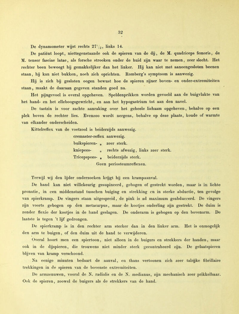 De dynamometer wijst rechts 27]j.2, links 14. De patiënt loopt, niettegenstaande ook de spieren van de dij, de M. quadriceps femoris, de M. tensor fasciae latae, als forsche strooken onder de huid zijn waar te nemen, zeer slecht. Het rechter been beweegt hij gemakkelijker dan het linker. Hij kan niet met aaneengesloten beenen staan, hij kan niet bukken, noch zich oprichten. Romberg's symptoom is aanwezig. Hij is zich bij gesloten oogen bewust hoe de spieren zijner boven- en onder-extremiteiten staan, maakt de daaraan gegeven standen goed na. Het pijngevoel is overal opgeheven. Speldenprikken worden gevoeld aan de buigvlakte van het hand- en het elleboogsgewricht, en aan het hypogastrium tot aan den navel. De tastzin is voor zachte aanraking over het geheele lichaam opgeheven, behalve op een plek boven de rechter lies. Evenzoo wordt nergens, behalve op deze plaats, koude of warmte van elkander onderscheiden. Kittelreflex van de voetzool is beiderzijds aanwezig. cremaster-reflex aanwezig, buikspieren- „ zeer sterk. kniepees- „ rechts afwezig, links zeer sterk. Tricepspees- „ beiderzijds sterk. Geen periosteumreflexen. Terwijl wij den lijder onderzoeken krijgt hij een krampaanval. De hand kan niet willekeurig gesupineerd, gebogen of gestrekt worden, maar is in lichte pronatie, in een middenstand tusschen buiging en strekking en in sterke abductie, ten gevolge van spierkramp. De vingers staan uitgespreid, de pink is ad maximum geabduceerd. De vingers zijn voorts gebogen op den metacarpus, maar de kootjes onderling zijn gestrekt. De duim is zonder flexie der kootjes in de hand geslagen. De onderarm is gebogen op den bovenarm. De laatste is tegen 't lijf gedrongen. De spierkramp is in den rechter arm sterker dan in den linker arm. Het is onmogelijk den arm te buigen, of den duim uit de hand te verwijderen. Overal hoort men een spiertoon, niet alleen in de buigers en strekkers der handen, maar ook in de dijspieren, die trouwens niet minder sterk gecontraheerd zijn. De gelaatspieren blijven van kramp verschoond. Na eenige minuten bedaart de aanval, en thans vertoonen zich zeer talrijke fibrillaire trekkingen in de spieren van de bovenste extremiteiten. De armzenuwen, vooral de N. radialis en de 5T. medianus, zijn mechanisch zeer prikkelbaar. Ook de spieren, zoowel de buigers als de strekkers van de hand.