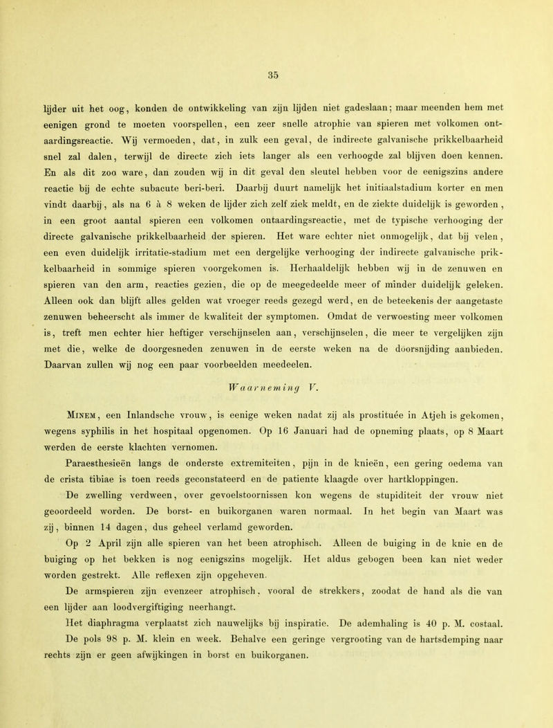 lijder uit het oog, konden de ontwikkeling van zijn lijden niet gadeslaan; maar meenden hem met eenigen grond te moeten voorspellen, een zeer snelle atrophie van spieren met volkomen ont- aardingsreactie. Wij vermoeden, dat, in zulk een geval, de indirecte galvanische prikkelbaarheid snel zal dalen, terwijl de directe zich iets langer als een verhoogde zal blijven doen kennen. En als dit zoo ware, dan zouden wij in dit geval den sleutel hebben voor de eenigszins andere reactie bij de echte subacute beri-beri. Daarbij duurt namelijk het initiaalstadium korter en men vindt daarbij, als na 6 a 8 weken de lijder zich zelf ziek meldt, en de ziekte duidelijk is geworden , in een groot aantal spieren een volkomen ontaardingsreactie, met de typische verhooging der directe galvanische prikkelbaarheid der spieren. Het ware echter niet onmogelijk, dat bij velen, een even duidelijk irritatie-stadium met een dergelijke verhooging der indirecte galvanische prik- kelbaarheid in sommige spieren voorgekomen is. Herhaaldelijk hebben wij in de zenuwen en spieren van den arm, reacties gezien, die op de meegedeelde meer of minder duidelijk geleken. Alleen ook dan blijft alles gelden wat vroeger reeds gezegd werd, en de beteekenis der aangetaste zenuwen beheerscht als immer de kwaliteit der symptomen. Omdat de verwoesting meer volkomen is, treft men echter hier heftiger verschijnselen aan, verschijnselen, die meer te vergelijken zijn met die, welke de doorgesneden zenuwen in de eerste weken na de doorsnijding aanbieden. Daarvan zullen wij nog een paar voorbeelden meedeelen. Waarneming V. Minem, een Inlandsche vrouw, is eenige weken nadat zij als prostituee in Atjeh is gekomen, wegens syphilis in het hospitaal opgenomen. Op 16 Januari had de opneming plaats, op 8 Maart werden de eerste klachten vernomen. Paraesthesieën langs de onderste extremiteiten, pijn in de knieën, een gering oedema van de crista tibiae is toen reeds geconstateerd en de patiënte klaagde over hartkloppingen. De zwelling verdween, over gevoelstoornissen kon wegens de stupiditeit der vrouw niet geoordeeld worden. De borst- en buikorganen waren normaal. In het begin van Maart was zij, binnen 14 dagen, dus geheel verlamd geworden. Op 2 April zijn alle spieren van het been atrophisch. Alleen de buiging in de knie en de buiging op het bekken is nog eenigszins mogelijk. Het aldus gebogen been kan niet weder worden gestrekt. Alle reflexen zijn opgeheven. De armspieren zijn evenzeer atrophisch. vooral de strekkers, zoodat de hand als die van een lijder aan loodvergiftiging neerhangt. Het diaphragma verplaatst zich nauwelijks bij inspiratie. De ademhaling is 40 p. M. costaal. De pols 98 p. M. klein en week. Behalve een geringe vergrooting van de hartsdemping naar rechts zijn er geen afwijkingen in borst en buikorganen.