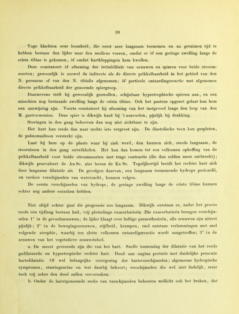 Vage klachten over loomheid, die eerst zeer langzaam toenemen en na geruimen tijd te hebben bestaan den lijder naar den medicus voeren, omdat er öf een geringe zwelling langs de crista tibiae is gekomen, of omdat hartkloppingen hem kwellen. Deze constateert öf afneming der irritabiliteit van zenuwen en spieren voor beide stroom- soorten; gewoonlijk is zoowel de indirecte als de directe prikkelbaarheid in het gebied van den N. peroneus of van den N. tibialis afgenomen; öf partieele ontaardingsreactie met afgenomen directe prikkelbaarheid der genoemde spiergroep. Daarnevens treft hij gewoonlijk gezwollen, schijnbaar hypertrophische spieren aan, en een misschien nog bestaande zwelling langs de crista tibiae. Ook het pasteus opgezet gelaat kan hem een aanwijzing zijn. Voorts constateert hij afneming van het tastgevoel langs den loop van den M. gastrocnemius. Deze spier is dikwijls hard bij 't aanvoelen, pijnlijk bij drukking. Storingen in den gang behoeven dan nog niet zichtbaar te zijn. Het hart kan reeds dan naar rechts iets vergroot zijn. De diastolische toon kan gespleten, de pulmonaaltoon versterkt zijn. Laat bij hem op de plaats waar hij ziek werd, dan kunnen zich, steeds langzaam, de stoornissen in den gang ontwikkelen. Het kan dan komen tot een volkomen opheffing van de prikkelbaarheid voor beide stroomsoorten met trage contractie (die dan zelden meer ontbreekt); dikwijls praevaleert de An Sc. niet boven de Ka Sc. Tegelijkertijd breidt het rechter hart zich door langzame dilatatie uit. De gevolgen daarvan, een langzaam toenemende hydrops pericardii, en verdere verschijnselen van waterzucht, kunnen volgen. De eerste verschijnselen van hydrops, de geringe zwelling langs de crista tibiae kunnen echter nog andere oorzaken hebben. Niet altijd echter gaat die progressie zoo langzaam. Dikwijls ontstaan er, nadat het proces reeds een tijdlang bestaan had, vrij plotselinge exacerbatieën. Die exacerbatieën brengen verschijn- selen 1° in de gevoelszenuwen; de lijder klaagt over heftige paraesthesieën, alle zenuwen zijn uiterst pijnlijk; 2° in de bewegingszenuwen, stijfheid, krampen, snel ontstane verlammingen met snel volgende atrophie, waarbij ten slotte volkomen ontaardigsreactie wordt aangetroffen; 3° in de zenuwen van het vegetatieve zenuwstelsel. a. De meest gevreesde zijn die van het hart. Snelle toeneming der dilatatie van het reeds gedilateerde en hypertropische rechter hart. Dood aan angina pectoris met duidelijke peracute hartsdilatatie. Of wel belangrijke verergering der hartsverschijnselen; algemeene hydropiscbe symptomen, stuwingsurine en wat daarbij behoort; verschijnselen die wel niet dadelijk, maar toch vrij zeker den dood zullen veroorzaken. b. Onder de laatstgenoemde reeks van verschijnselen behooren wellicht ook het braken, dat