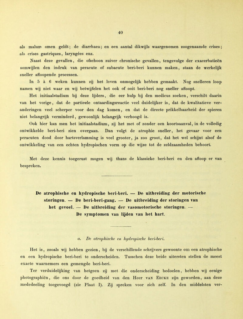 als malum omen geldt; de diarrhaea; en een aantal dikwijls waargenomen zoogenaamde crises; als crises gastriques, laryngées enz. Naast deze gevallen, die ofschoon zuiver chronische gevallen, tengevolge der exacerbatieën somwijlen den indruk van peracute of subacute beri-beri kunnen maken, staan de werkelijk sneller afloopende processen. In 5 a 6 weken kunnen zij het leven onmogelijk hebben gemaakt. Nog snelleren loop namen wij niet waar en wij betwijfelen het ook of ooit beri-beri nog sneller afloopt. Het initiaalstadium bij deze lijders, die eer hulp bij den medicus zoeken, verschilt daarin van het vorige, dat de partieele ontaardingsreactie veel duidelijker is, dat de kwalitatieve ver- anderingen veel scherper voor den dag komen, en dat de directe prikkelbaarheid der spieren niet belangrijk verminderd, gewoonlijk belangrijk verhoogd is. Ook hier kan men het initiaalstadium, zij het met of zonder een koortsaanval, in de volledig ontwikkelde beri-beri zien overgaan. Dan volgt de atrophie sneller, het gevaar voor een peracuten dood door hartsverlamming is veel grooter, ja zoo groot, dat het wel schijnt alsof de ontwikkeling van een echten hydropischen vorm op die wijze tot de zeldzaamheden behoort. Met deze kennis toegerust mogen wij thans de klassieke beri-beri en den afloop er van bespreken. De atrophische en hydropische beri-beri. — De uitbreiding der motorische storingen. — De beri-beri-gang. — De uitbreiding der storingen van het gevoel. — De uitbreiding der vasomotorische storingen. — De symptomen van lijden van het hart. a. De atrophische en hydropische beri-beri. Het is, zooals wij hebben gezien, bij de verschillende schrijvers gewoonte om een atrophische en een hydropische beri-beri te onderscheiden. Tusschen deze beide uitersten stellen de meest exacte waarnemers een gemengde beri-beri. Ter verduidelijking van hetgeen zij met die onderscheiding bedoelen, hebben wij eenige photographiën, die ons door de goedheid van den Heer van Eecke zijn geworden, aan deze mededeeling toegevoegd (zie Plaat I). Zij spreken voor zich zelf. In den middelsten ver-