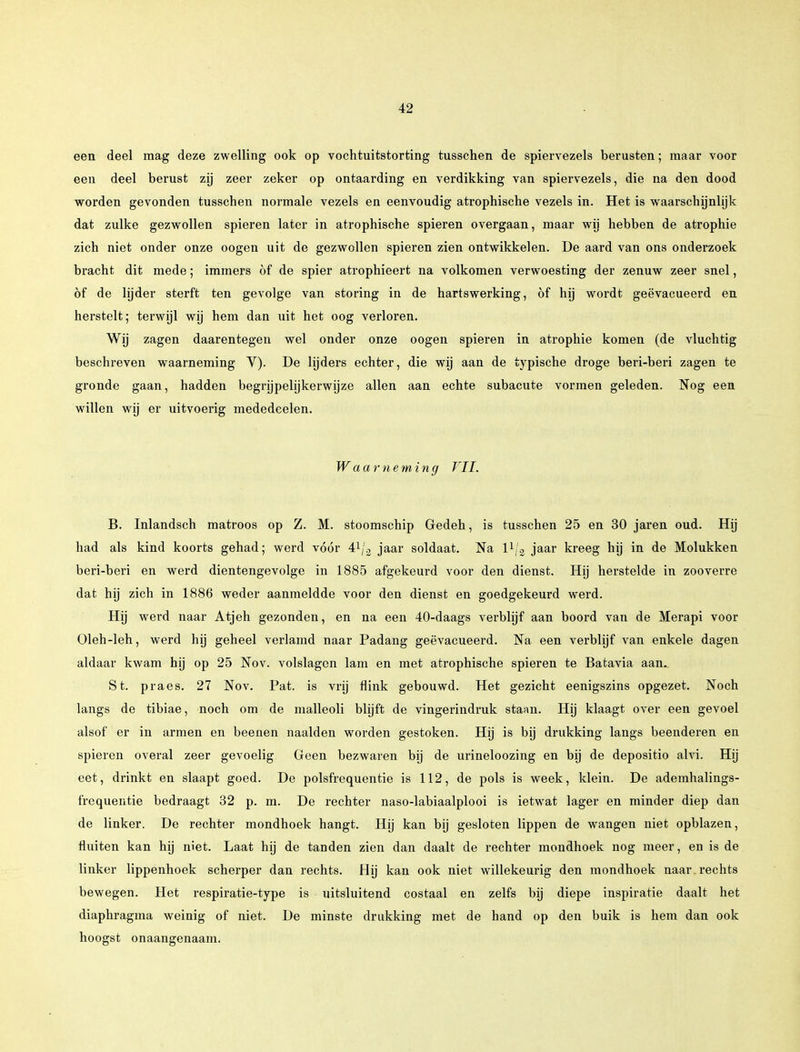 een deel mag deze zwelling ook op vochtuitstorting tusschen de spiervezels berusten; maar voor een deel berust zij zeer zeker op ontaarding en verdikking van spiervezels, die na den dood worden gevonden tusschen normale vezels en eenvoudig atrophische vezels in. Het is waarschijnlijk dat zulke gezwollen spieren later in atrophische spieren overgaan, maar wij hebben de atrophie zich niet onder onze oogen uit de gezwollen spieren zien ontwikkelen. De aard van ons onderzoek bracht dit mede; immers öf de spier atrophieert na volkomen verwoesting der zenuw zeer snel, öf de lijder sterft ten gevolge van storing in de hartswerking, öf hij wordt geëvacueerd en herstelt; terwijl wij hem dan uit het oog verloren. Wij zagen daarentegen wel onder onze oogen spieren in atrophie komen (de vluchtig beschreven waarneming V). De lijders echter, die wij aan de typische droge beri-beri zagen te gronde gaan, hadden begrijpelijkerwijze allen aan echte subacute vormen geleden. Nog een willen wij er uitvoerig mededeelen. Waarneming VII. B. Inlandsen matroos op Z. M. stoomschip Gedeh, is tusschen 25 en 30 jaren oud. Hij had als kind koorts gehad; werd vóór 41/2 jaar soldaat. Na l1/2 jaar kreeg hij in de Molukken beri-beri en werd dientengevolge in 1885 afgekeurd voor den dienst. Hij herstelde in zooverre dat hij zich in 1886 weder aanmeldde voor den dienst en goedgekeurd werd. Hij werd naar Atjeh gezonden, en na een 40-daags verblijf aan boord van de Merapi voor üleh-leh, werd hij geheel verlamd naar Padang geëvacueerd. Na een verblijf van enkele dagen aldaar kwam hij op 25 Nov. volslagen lam en met atrophische spieren te Batavia aan.. St. praes. 27 Nov. Pat. is vrij flink gebouwd. Het gezicht eenigszins opgezet. Noch langs de tibiae, noch om de malleoli blijft de vingerindruk staan. Hij klaagt over een gevoel alsof er in armen en beenen naalden worden gestoken. Hij is bij drukking langs beenderen en spieren overal zeer gevoelig Geen bezwaren bij de urineloozing en bij de depositio alvi. Hij eet, drinkt en slaapt goed. De polsfrequentie is 112, de pols is week, klein. De ademhalings- frequentie bedraagt 32 p. m. De rechter naso-labiaalplooi is ietwat lager en minder diep dan de linker. De rechter mondhoek hangt. Hij kan bij gesloten lippen de wangen niet opblazen, fluiten kan hij niet. Laat hij de tanden zien dan daalt de rechter mondhoek nog meer, en is de linker lippenhoek scherper dan rechts. Hij kan ook niet willekeurig den mondhoek naar . rechts bewegen. Het respiratie-type is uitsluitend costaal en zelfs bij diepe inspiratie daalt het diaphragma weinig of niet. De minste drukking met de hand op den buik is hem dan ook hoogst onaangenaam.