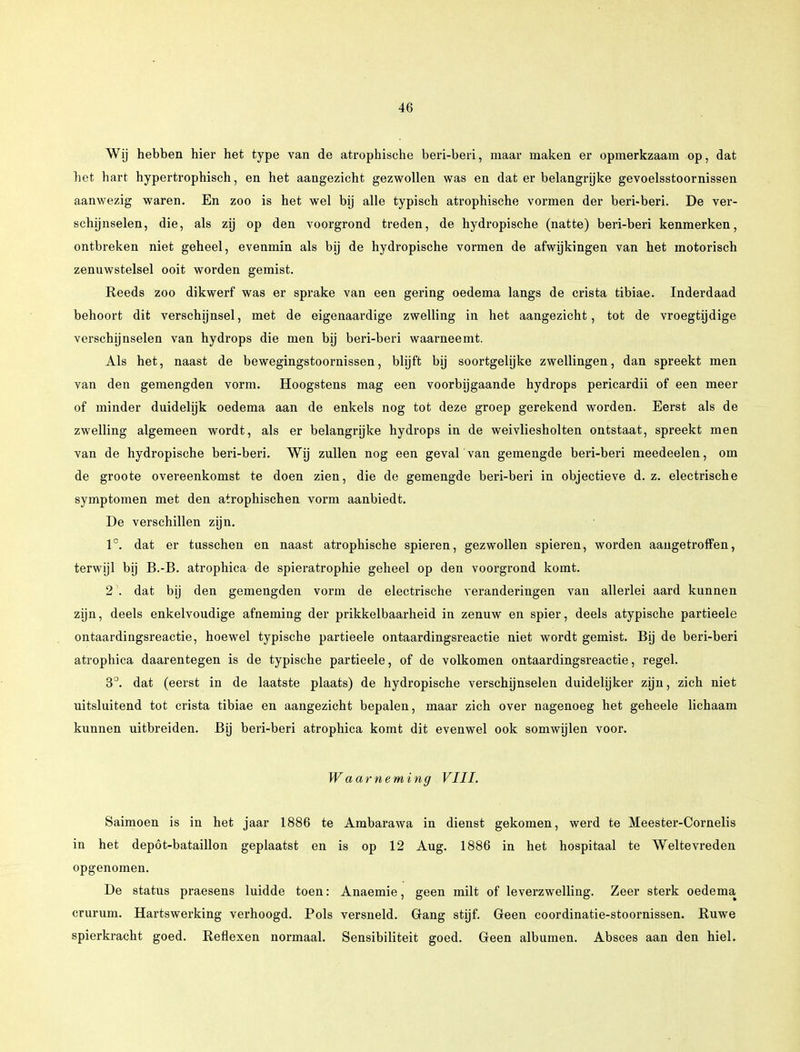 Wij hebben hier het type van de atrophische beri-beri, maar maken er opmerkzaam op, dat het hart hypertrophisch, en het aangezicht gezwollen was en dat er belangrijke gevoelsstoornissen aanwezig waren. En zoo is het wel bij alle typisch atrophische vormen der beri-beri. De ver- schijnselen, die, als zij op den voorgrond treden, de hydropische (natte) beri-beri kenmerken, ontbreken niet geheel, evenmin als bij de hydropische vormen de afwijkingen van het motorisch zenuwstelsel ooit worden gemist. Reeds zoo dikwerf was er sprake van een gering oedema langs de crista tibiae. Inderdaad behoort dit verschijnsel, met de eigenaardige zwelling in het aangezicht, tot de vroegtijdige verschijnselen van hydrops die men bij beri-beri waarneemt. Als het, naast de bewegingstoornissen, blijft bij soortgelijke zwellingen, dan spreekt men van den gemengden vorm. Hoogstens mag een voorbijgaande hydrops pericardii of een meer of minder duidelijk oedema aan de enkels nog tot deze groep gerekend worden. Eerst als de zwelling algemeen wordt, als er belangrijke hydrops in de weivliesholten ontstaat, spreekt men van de hydropische beri-beri. Wij zullen nog een geval van gemengde beri-beri meedeelen, om de groote overeenkomst te doen zien, die de gemengde beri-beri in objectieve d. z. electrische symptomen met den atrophischen vorm aanbiedt. De verschillen zijn. lc. dat er tusschen en naast atrophische spieren, gezwollen spieren, worden aangetroffen, terwijl bij B.-B. atrophica de spieratrophie geheel op den voorgrond komt. 2'. dat bij den gemengden vorm de electrische veranderingen van allerlei aard kunnen zijn, deels enkelvoudige afneming der prikkelbaarheid in zenuw en spier, deels atypische partieele ontaardingsreactie, hoewel typische partieele ontaardingsreactie niet wordt gemist. Bij de beri-beri atrophica daarentegen is de typische partieele, of de volkomen ontaardingsreactie, regel. 3°. dat (eerst in de laatste plaats) de hydropische verschijnselen duidelijker zijn, zich niet uitsluitend tot crista tibiae en aangezicht bepalen, maar zich over nagenoeg het geheele lichaam kunnen uitbreiden. Bij beri-beri atrophica komt dit evenwel ook somwijlen voor. Waarneming VIII. Saimoen is in het jaar 1886 te Ambarawa in dienst gekomen, werd te Meester-Cornelis in het depöt-bataillon geplaatst en is op 12 Aug. 1886 in het hospitaal te Weltevreden opgenomen. De status praesens luidde toen: Anaemie, geen milt of leverzwelling. Zeer sterk oedema crurum. Hartswerking verhoogd. Pols versneld. Grang stijf. Green coördinatie-stoornissen. Ruwe spierkracht goed. Reflexen normaal. Sensibiliteit goed. Geen albumen. Absces aan den hiel.