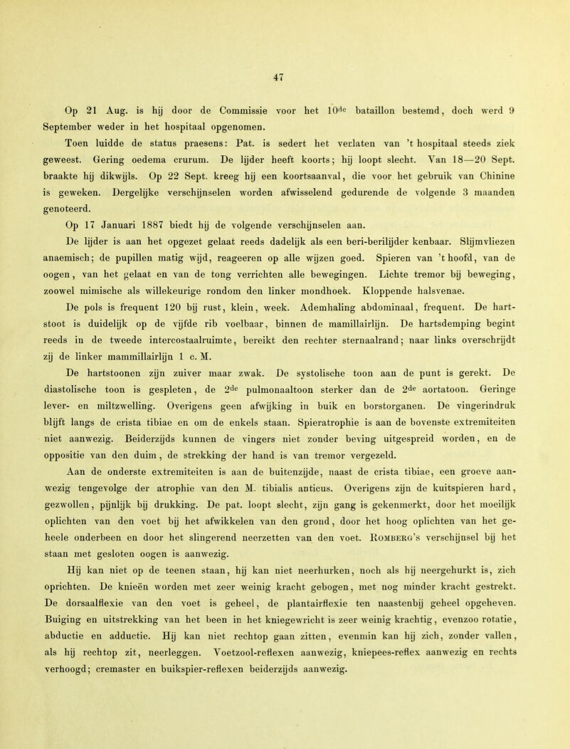 Op 21 Aug. is hij door de Commissie voor het ICHe bataillon bestemd, doch werd 9 September weder in het hospitaal opgenomen. Toen luidde de status praesens: Pat. is sedert het verlaten van 't hospitaal steeds ziek geweest. Gering oedema crurum. De lijder heeft koorts; hij loopt slecht. Van 18—20 Sept. braakte hij dikwijls. Op 22 Sept. kreeg hij een koortsaanval, die voor het gebruik van Chinine is geweken. Dergelijke verschijnselen worden afwisselend gedurende de volgende 3 maanden genoteerd. Op 17 Januari 1887 biedt hij de volgende verschijnselen aan. De lijder is aan het opgezet gelaat reeds dadelijk als een beri-berilijder kenbaar. Slijmvliezen anaemisch; de pupillen matig wijd, reageeren op alle wijzen goed. Spieren van 't hoofd, van de oogen, van het gelaat en van de tong verrichten alle bewegingen. Lichte tremor bij beweging, zoowel mimische als willekeurige rondom den linker mondhoek. Kloppende halsvenae. De pols is frequent 120 bij rust, klein, week. Ademhaling abdominaal, frequent. De hart- stoot is duidelijk op de vijfde rib voelbaar, binnen de mamillairhjn. De hartsdemping begint reeds in de tweede intercostaalruimte, bereikt den rechter sternaalrand; naar links overschrijdt zij de linker mammillairlijn 1 c. M. De hartstoonen zijn zuiver maar zwak. De systolische toon aan de punt is gerekt. De diastolische toon is gespleten, de 2de pulmonaaltoon sterker dan de 2de aortatoon. Geringe lever- en miltzwelling. Overigens geen afwijking in buik en borstorganen. De vingerindruk blijft langs de crista tibiae en om de enkels staan. Spieratrophie is aan de bovenste extremiteiten niet aanwezig. Beiderzijds kunnen de vingers niet zonder beving uitgespreid worden, en de oppositie van den duim, de strekking der hand is van tremor vergezeld. Aan de onderste extremiteiten is aan de buitenzijde, naast de crista tibiae, een groeve aan- wezig tengevolge der atropine van den M. tibialis anticus. Overigens zijn de kuitspieren hard, gezwollen, pijnlijk bij drukking. De pat. loopt slecht, zijn gang is gekenmerkt, door het moeilijk oplichten van den voet bij het afwikkelen van den grond, door het hoog oplichten van het ge- heele onderbeen en door het slingerend neerzetten van den voet. Romberg's verschijnsel bij het staan met gesloten oogen is aanwezig. Hij kan niet op de teenen staan, hij kan niet neerhurken, noch als hij neergehurkt is, zich oprichten. De knieën worden met zeer weinig kracht gebogen, met nog minder kracht gestrekt. De dorsaalflexie van den voet is geheel, de plantairflexie ten naastenbij geheel opgeheven. Buiging en uitstrekking van het been in het kniegewricht is zeer weinig krachtig, evenzoo rotatie, abductie en adductie. Hij kan niet rechtop gaan zitten, evenmin kan hij zich, zonder vallen, als hij rechtop zit, neerleggen. Voetzool-reflexen aanwezig, kniepees-reflex aanwezig en rechts verhoogd; cremaster en buikspier-reflexen beiderzijds aanwezig.