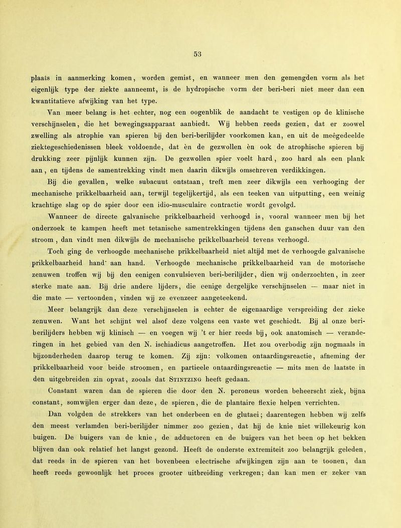plaats in aanmerking komen, worden gemist, en wanneer men den gemengden vorm als het eigenlijk type der ziekte aanneemt, is de hydropische vorm der beri-beri niet meer dan een kwantitatieve afwijking van het type. Van meer belang is het echter, nog een oogenblik de aandacht te vestigen op de klinische verschijnselen, die het bewegingsapparaat aanbiedt. Wij hebben reeds gezien, dat er zoowel zwelling als atrophie van spieren bij den beri-berilijder voorkomen kan, en uit de meêgedeelde ziektegeschiedenissen bleek voldoende, dat èn de gezwollen èn ook de atrophische spieren bij drukking zeer pijnlijk kunnen zijn. De gezwollen spier voelt hard, zoo hard als een plank aan, en tijdens de samentrekking vindt men daarin dikwijls omschreven verdikkingen. Bij die gevallen, welke subacuut ontstaan, treft men zeer dikwijls een verhooging der mechanische prikkelbaarheid aan, terwijl tegelijkertijd, als een teeken van uitputting, een weinig krachtige slag op de spier door een idio-musculaire contractie wordt gevolgd. Wanneer de directe galvanische prikkelbaarheid verhoogd is, vooral wanneer men bij het onderzoek te kampen heeft met tetanische samentrekkingen tijdens den ganschen duur van den stroom , dan vindt men dikwijls de mechanische prikkelbaarheid tevens verhoogd. Toch ging de verhoogde mechanische prikkelbaarheid niet altijd met de verhoogde galvanische prikkelbaarheid hand aan hand. Verhoogde mechanische prikkelbaarheid van de motorische zenuwen troffen wij bij den eenigen convulsieven beri-berilijder, dien wij onderzochten, in zeer sterke mate aan. Bij drie andere lijders, die eenige dergelijke verschijnselen — maar niet in die mate — vertoonden, vinden wij ze evenzeer aangeteekend. Meer belangrijk dan deze verschijnselen is echter de eigenaardige verspreiding der zieke zenuwen. Want het schijnt wel alsof deze volgens een vaste wet geschiedt. Bij al onze beri- berilijders hebben wij klinisch — en voegen wij 't er hier reeds bij, ook anatomisch — verande- ringen in het gebied van den N. ischiadicus aangetroffen. Het zou overbodig zijn nogmaals in bijzonderheden daarop terug te komen. Zij zijn: volkomen ontaardingsreactie, afneming der prikkelbaarheid voor beide stroomen, en partieele ontaardingsreactie — mits men de laatste in den uitgebreiden zin opvat, zooals dat Stintzing heeft gedaan. Constant waren dan de spieren die door den N. peroneus worden beheerscht ziek, bijna constant, somwijlen erger dan deze, de spieren, die de plantaire flexie helpen verrichten. Dan volgden de strekkers van het onderbeen en de glutaei; daarentegen hebben wij zelfs den meest verlamden beri-berilijder nimmer zoo gezien, dat hij de knie niet willekeurig kon buigen. De buigers van de knie , de adductoren en de buigers van het been op het bekken blijven dan ook relatief het langst gezond. Heeft de onderste extremiteit zoo belangrijk geleden, dat reeds in de spieren van het bovenbeen electrische afwijkingen zijn aan te toonen, dan heeft reeds gewoonlijk het proces grooter uitbreiding verkregen; dan kan men er zeker van