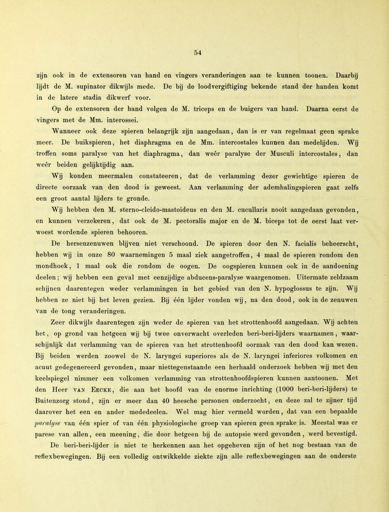 zijn ook in de extensoren van hand en vingers veranderingen aan te kunnen toonen. Daarbij lijdt de M. supinator dikwijls mede. De bij de loodvergiftiging bekende stand der handen komt in de latere stadia dikwerf voor. Op de extensoren der hand volgen de M. triceps en de buigers van hand. Daarna eerst de vingers met de Mm. interossei. Wanneer ook deze spieren belangrijk zijn aangedaan, dan is er van regelmaat geen sprake meer. De buikspieren, het diaphragma en de Mm. intercostales kunnen dan medelijden. Wij troffen soms paralyse van het diaphragma, dan weêr paralyse der Musculi intercostales, dan weêr beiden gelijktijdig aan. Wij konden meermalen constateeren, dat de verlamming dezer gewichtige spieren de directe oorzaak van den dood is geweest. Aan verlamming der ademhalingspieren gaat zelfs een groot aantal lijders te gronde. Wij hebben den M. sterno-cleido-mastoideus en den M. cucullaris nooit aangedaan gevonden, en kunnen verzekeren, dat ook de M. pectoralis major en de M. biceps tot de eerst laat ver- woest wordende spieren behooren. De hersenzenuwen blijven niet verschoond. De spieren door den N. facialis beheerscht, hebben wij in onze 80 waarnemingen 5 maal ziek aangetroffen, 4 maal de spieren rondom den mondhoek, 1 maal ook die rondom de oogen. De oogspieren kunnen ook in de aandoening deelen; wij hebben een geval met eenzijdige abducens-paralyse waargenomen. Uitermate zeldzaam schijnen daarentegen weder verlammingen in het gebied van den N. hypoglossus te zijn. Wij hebben ze niet bij het leven gezien. Bij één lijder vonden wij, na den dood, ook in de zenuwen van de tong veranderingen. Zeer dikwijls daarentegen zijn weder de spieren van het strottenhoofd aangedaan. Wij achten het, op grond van hetgeen wij bij twee onverwacht overleden beri-beri-lijders waarnamen, waar- schijnlijk dat verlamming van de spieren van het strottenhoofd oorzaak van den dood kan wezen. Bij beiden werden zoowel de N. laryngei superiores als de N. laryngei inferiores volkomen en acuut gedegenereerd gevonden, maar niettegenstaande een herhaald onderzoek hebben wij met den keelspiegel nimmer een volkomen verlamming van strottenhoofdspieren kunnen aantoonen. Met den Heer van Eecke, die aan het hoofd van de enorme inrichting (1000 beri-beri-lijders) te Buitenzorg stond, zijn er meer dan 40 heesche personen onderzocht, en deze zal te zijner tijd daarover het een en ander mededeelen. Wel mag hier vermeld worden, dat van een bepaalde paralyse van één spier of van één physiologische groep van spieren geen sprake is. Meestal was er parese van allen, een meening, die door hetgeen bij de autopsie werd gevonden, werd bevestigd. De beri-beri-hjder is niet te herkennen aan het opgeheven zijn of het nog bestaan van de reflexbewegingen. Bij een volledig ontwikkelde ziekte zijn alle reflexbewegingen aan de onderste