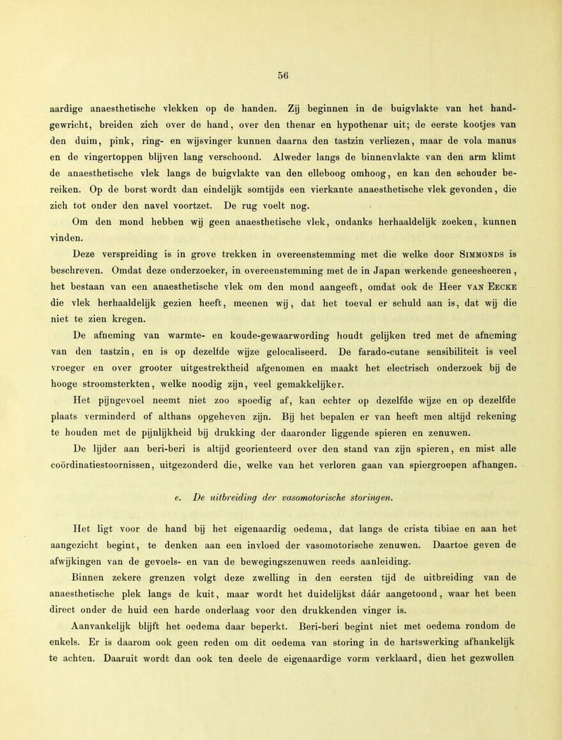 aardige anaesthetische vlekken op de handen. Zij beginnen in de buigvlakte van het hand- gewricht, breiden zich over de hand, over den thenar en hypothenar uit; de eerste kootjes van den duim, pink, ring- en wijsvinger kunnen daarna den tastzin verliezen, maar de vola manus en de vingertoppen blijven lang verschoond. Alweder langs de binnenvlakte van den arm klimt de anaesthetische vlek langs de buigvlakte van den elleboog omhoog, en kan den schouder be- reiken. Op de borst wordt dan eindelijk somtijds een vierkante anaesthetische vlek gevonden, die zich tot onder den navel voortzet. De rug voelt nog. Om den mond hebben wij geen anaesthetische vlek, ondanks herhaaldelijk zoeken, kunnen vinden. Deze verspreiding is in grove trekken in overeenstemming met die welke door Simmonds is beschreven. Omdat deze onderzoeker, in overeenstemming met de in Japan werkende geneesheeren, het bestaan van een anaesthetische vlek om den mond aangeeft, omdat ook de Heer van Ebcke die vlek herhaaldelijk gezien heeft, meenen wij, dat het toeval er schuld aan is, dat wij die niet te zien kregen. De afneming van warmte- en koude-gewaarwording houdt gelijken tred met de afneming van den tastzin, en is op dezelfde wijze gelocaliseerd. De farado-cutane sensibiliteit is veel vroeger en over grooter uitgestrektheid afgenomen en maakt het electrisch onderzoek bij de hooge stroomsterkten, welke noodig zijn, veel gemakkelijker. Het pijngevoel neemt niet zoo spoedig af, kan echter op dezelfde wijze en op dezelfde plaats verminderd of althans opgeheven zijn. Bij het bepalen er van heeft men altijd rekening te houden met de pijnlijkheid bij drukking der daaronder liggende spieren en zenuwen. De lijder aan beri-beri is altijd georiënteerd over den stand van zijn spieren, en mist alle coördinatiestoornissen, uitgezonderd die, welke van het verloren gaan van spiergroepen afhangen. e. De uitbreiding der vasomotorische storingen. Het ligt voor de hand bij het eigenaardig oedema, dat langs de crista tibiae en aan het aangezicht begint, te denken aan een invloed der vasomotorische zenuwen. Daartoe geven de afwijkingen van de gevoels- en van de bewegiugszenuwen reeds aanleiding. Binnen zekere grenzen volgt deze zwelling in den eersten tijd de uitbreiding van de anaesthetische plek langs de kuit, maar wordt het duidelijkst daar aangetoond, waar het been direct onder de huid een harde onderlaag voor den drukkenden vinger is. Aanvankelijk blijft het oedema daar beperkt. Beri-beri begint niet met oedema rondom de enkels. Er is daarom ook geen reden om dit oedema van storing in de hartswerking afhankelijk te achten. Daaruit wordt dan ook ten deele de eigenaardige vorm verklaard, dien het gezwollen