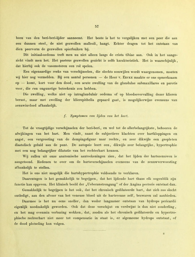 been van den beri-beri-hjder aanneemt. Het beste is het te vergelijken met een peer die aan een dunnen steel, de niet gezwollen malleoli, hangt. Echter dragen tot het ontstaan van dien peervorm de gezwollen spierbuiken bij. Dit initiaal-oedema treft men nu niet alleen langs de crista tibiae aan. Ook in het aange- zicht vindt men het. Het pasteus gezwollen gezicht is zelfs karakteristiek. Het is waarschijnlijk, dat hierbij ook de vasomotoren een rol spelen. Een eigenaardige reeks van verschijnselen, die slechts somwijlen wordt waargenomen, moeten wij hier nog vermelden. Bij een aantal personen — de Heer v. Eecke maakte er ons opmerkzaam op — komt, kort voor den dood, een acute zwelling van de glandulae submaxillares en parotis voor, die een ongunstige beteekenis zou hebben. Die zwelling, welke niet op intraglandulair oedema of op bloedsovervulling dezer klieren berust, maar met zwelling der klierepithelia gepaaid gaat, is mogelijkerwijze eveneens van zenuwinvloed afhankelijk. f. Symptomen van lijden van het hart. Tot de vroegtijdige verschijnselen der beri-beri, en wel tot de allerbelangrijkste, behooren de afwijkingen van het hart. Men vindt, naast de subjectieve klachten over hartkloppingen en angst, een vergrooting van de dempingsfiguur naar rechts, en zeer dikwijls een gespleten diastolisch geluid aan de punt. De autopsie leert een, dikwijls zeer belangrijke, hypertrophie met een nog belangrijker dilatatie van het rechterhart kennen. Wij zullen uit onze anatomische aanteekeningen zien, dat het lijden der hartszenuwen is aangetoond. Redenen te over om de hartsverschijnselen eveneens van de zenuwverwoesting afhankelijk te stellen. Het is ons niet mogelijk die hartshypertrophie voldoende te verklaren. Daarentegen is het gemakkelijk te begrijpen, dat het lijdende hart thans elk oogenblik zijn functie kan opgeven. Het klinisch beeld der „Ueberanstrengung of der Angina pectoris ontstaat dan. Gemakkelijk te begrijpen is het ook, dat het chronisch gedilateerde hart, dat zich zoo slecht ontledigt, aan den afvoer van het veneuse bloed uit de hartsvenae zelf, bezwaren zal aanbieden. Daarmee is het nu eens sneller, dan weder langzamer ontstaan van hydrops pericardii eigenlijk noodzakelijk geworden. Ook dat deze verschijnt en verdwijnt is dan niet zonderling, en het mag evenmin verbazing wekken, dat, zoodra als het chronisch gedilateerde en hypertro- phische rechterhart niet meer tot compensatie in staat is, er algemeene hydrops ontstaat, of de dood plotseling kan volgen. 8