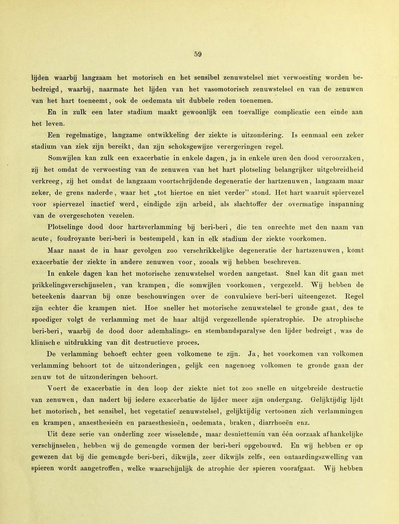 lijden waarbij langzaam het motorisch en het sensibel zenuwstelsel met verwoesting worden be- bedreigd, waarbij, naarmate het lijden van het vasomotorisch zenuwstelsel en van de zenuwen van het hart toeneemt, ook de oedemata uit dubbele reden toenemen. En in zulk een later stadium maakt gewoonlijk een toevallige complicatie een einde aan het leven. Een regelmatige, langzame ontwikkeling der ziekte is uitzondering. Is eenmaal een zeker stadium van ziek zijn bereikt, dan zijn schoksgewijze verergeringen regel. Somwijlen kan zulk een exacerbatie in enkele dagen, ja in enkele uren den dood veroorzaken, zij het omdat de verwoesting van de zenuwen van het hart plotseling belangrijker uitgebreidheid verkreeg, zij het omdat de langzaam voortschrijdende degeneratie der hartzenuwen, langzaam maar zeker, de grens naderde , waar het „tot hiertoe en niet verder stond. Het hart waaruit spiervezel voor spiervezel inactief werd, eindigde zijn arbeid, als slachtoffer der overmatige inspanning- van de overgeschoten vezelen. Plotselinge dood door hartsverlamming bij beri-beri, die ten onrechte met den naam van acute, foudroyante beri-beri is bestempeld, kan in elk stadium der ziekte voorkomen. Maar naast de in haar gevolgen zoo verschrikkelijke degeneratie der hartszenuwen, komt exacerbatie der ziekte in andere zenuwen voor, zooals wij hebben beschreven. In enkele dagen kan het motorische zenuwstelsel worden aangetast. Snel kan dit gaan met prikkelingsverschijnselen, van krampen, die somwijlen voorkomen, vergezeld. Wij hebben de beteekenis daarvan bij onze beschouwingen over de convulsieve beri-beri uiteengezet. Regel zijn echter die krampen niet. Hoe sneller het motorische zenuwstelsel te gronde gaat, des te spoediger volgt de verlamming met de haar altijd vergezellende spieratrophie. De atrophische beri-beri, waarbij de dood door ademhalings- en stembandsparalyse den lijder bedreigt, was de klinisch e uitdrukking van dit destructieve proces. De verlamming behoeft echter geen volkomene te zijn. Ja, het voorkomen van volkomen verlamming behoort tot de uitzonderingen, gelijk een nagenoeg volkomen te gronde gaan der zenuw tot de uitzonderingen behoort. Voert de exacerbatie in den loop der ziekte niet tot zoo snelle en uitgebreide destructie van zenuwen, dan nadert bij iedere exacerbatie de lijder meer zijn ondergang. Gelijktijdig lijdt het motorisch, het sensibel, het vegetatief zenuwstelsel, gelijktijdig vertoonen zich verlammingen en krampen, anaesthesieën en paraesthesieën, oedemata, braken, diarrhoeën enz. Uit deze serie van onderling zeer wisselende, maar desniettemin van één oorzaak afhankelijke verschijnselen, hebben wij de gemengde vormen der beri-beri opgebouwd. En wij hebben er op gewezen dat bij die gemengde beri-beri, dikwijls, zeer dikwijls zelfs, een ontaardingszwelling van spieren wordt aangetroffen, welke waarschijnlijk de atropine der spieren voorafgaat. Wij hebben