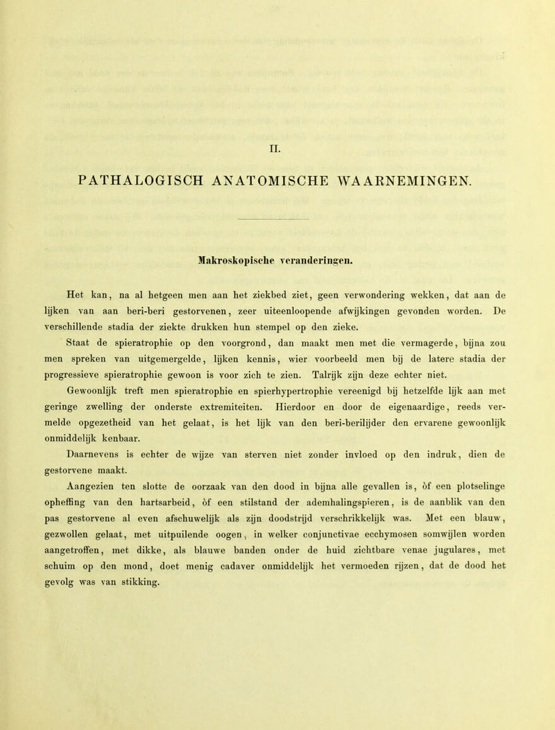 II. PATHALOGISCH ANATOMISCHE WAARNEMINGEN. Makroskopisehe verandering-en. Het kan, na al hetgeen men aan het ziekbed ziet, geen verwondering wekken, dat aan de lijken van aan beri-beri gestorvenen, zeer uiteenloopende afwijkingen gevonden worden. De verschillende stadia der ziekte drukken hun stempel op den zieke. Staat de spieratrophie op den voorgrond, dan maakt men met die vermagerde, bijna zou men spreken van uitgemergelde, lijken kennis, wier voorbeeld men bij de latere stadia der progressieve spieratrophie gewoon is voor zich te zien. Talrijk zijn deze echter niet. Gewoonlijk treft men spieratrophie en spierhypertrophie vereenigd bij hetzelfde lijk aan met geringe zwelling der onderste extremiteiten. Hierdoor en door de eigenaardige, reeds ver- melde opgezetheid van het gelaat, is het lijk van den beri-berilijder den ervarene gewoonlijk onmiddelijk kenbaar. Daarnevens is echter de wijze van sterven niet zonder invloed op den indruk, dien de gestorvene maakt. Aangezien ten slotte de oorzaak van den dood in bijna alle gevallen is, öf een plotselinge opheffing van den hartsarbeid, öf een stilstand der ademhalingspieren, is de aanblik van den pas gestorvene al even afschuwelijk als zijn doodstrijd verschrikkelijk was. Met een blauw, gezwollen gelaat, met uitpuilende oogen, in welker conjunctivae ecchymosen somwijlen worden aangetroffen, met dikke, als blauwe banden onder de huid zichtbare venae jugulares, met schuim op den mond, doet menig cadaver onmiddelijk het vermoeden rijzen, dat de dood het gevolg was van stikking.