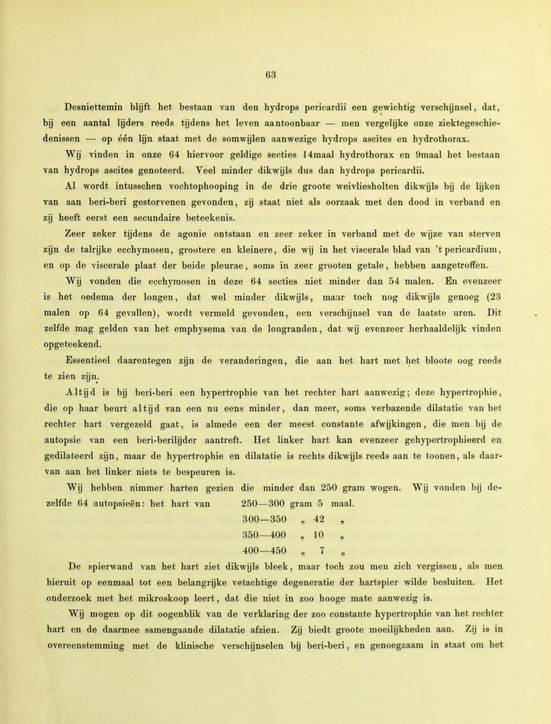 Desniettemin blijft het bestaan van den hydrops pericardii een gewichtig verschijnsel, dat, bij een aantal lijders reeds tijdens het leven aantoonbaar — men vergelijke onze ziektegeschie- denissen — op één lijn staat met de somwijlen aanwezige hydrops ascites en hydrothorax. Wij vinden in onze 64 hiervoor geldige secties 14maal hydrothorax en 9maal het bestaan van hydrops ascites genoteerd. Veel minder dikwijls dus dan hydrops pericardii. Al wordt intusschen vochtophooping in de drie groote weivliesholten dikwijls bij de lijken van aan beri-beri gestorvenen gevonden, zij staat niet als oorzaak met den dood in verband en zij heeft eerst een secundaire beteekenis. Zeer zeker tijdens de agonie ontstaan en zeer zeker in verband met de wijze van sterven zijn de talrijke ecchymosen, grootere en kleinere, die wij in het viscerale blad van 't pericardium, en op de viscerale plaat der beide pleurae, soms in zeer grooten getale, hebben aangetroffen. Wij vonden die ecchymosen in deze 64 secties niet minder dan 54 malen. En evenzeer is het oedema der longen, dat wel minder dikwijls, maar toch nog dikwijls genoeg (23 malen op 64 gevallen), wordt vermeld gevonden, een verschijnsel van de laatste uren. Dit zelfde mag gelden van het emphysema van de longranden, dat wij evenzeer herhaaldelijk vinden opgeteekend. Essentieel daarentegen zijn de veranderingen, die aan het hart met het bloote oog reeds te zien zijn. Altijd is bij beri-beri een hypertrophie van het rechter hart aanwezig; deze hypertrophie, die op haar beurt altijd van een nu eens minder, dan meer, soms verbazende dilatatie van het rechter hart vergezeld gaat, is almede een der meest constante afwijkingen, die men bij de autopsie van een beri-beribjder aantreft. Het linker hart kan evenzeer gehypertrophieerd en gedilateerd zijn, maar de hypertrophie en dilatatie is rechts dikwijls reeds aan te toonen, als daar- van aan het linker niets te bespeuren is. Wij hebben nimmer harten gezien die minder dan 250 gram wogen. Wij vonden bij de- zelfde 64 autopsieën: het hart van 250—300 gram 5 maal. 300—350 „ 42 „ 350—400 „ 10 „ 400—450 „ 7 „ De spierwand van het hart ziet dikwijls bleek, maar toch zou men zich vergissen, als men hieruit op eenmaal tot een belangrijke vetachtige degeneratie der hartspier wilde besluiten. Het onderzoek met het mikroskoop leert, dat die niet in zoo hooge mate aanwezig is. Wij mogen op dit oogenblik van de verklaring der zoo constante hypertrophie van het rechter hart en de daarmee samengaande dilatatie afzien. Zij biedt groote moeilijkheden aan. Zij is in overeenstemming met de klinische verschijnselen bij beri-beri, en genoegzaam in staat om het