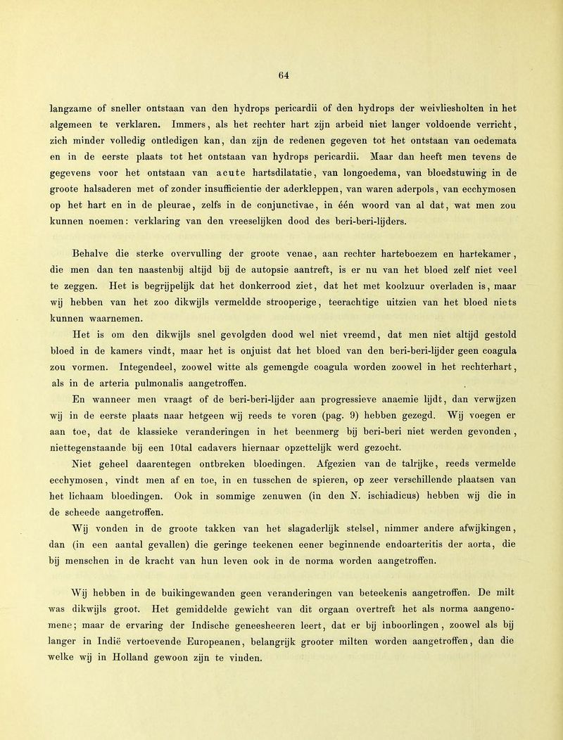 langzame of sneller ontstaan van den hydrops pericardii of den hydrops der weivliesholten in het algemeen te verklaren. Immers, als het rechter hart zijn arbeid niet langer voldoende verricht, zich minder volledig ontledigen kan, dan zijn de redenen gegeven tot het ontstaan van oedemata en in de eerste plaats tot het ontstaan van hydrops pericardii. Maar dan heeft men tevens de gegevens voor het ontstaan van acute hartsdilatatie, van longoedema, van bloedstuwing in de groote halsaderen met of zonder insufficientie der aderkleppen, van waren aderpols, van ecchymosen op het hart en in de pleurae, zelfs in de conjunctivae, in één woord van al dat, wat men zou kunnen noemen: verklaring van den vreeselijken dood des beri-beri-lijders. Behalve die sterke overvulling der groote venae, aan rechter harteboezem en hartekamer, die men dan ten naastenbij altijd bij de autopsie aantreft, is er nu van het bloed zelf niet veel te zeggen. Het is begrijpelijk dat het donkerrood ziet, dat het met koolzuur overladen is, maar wij hebben van het zoo dikwijls vermeldde strooperige, teerachtige uitzien van het bloed niets kunnen waarnemen. Het is om den dikwijls snel gevolgden dood wel niet vreemd, dat men niet altijd gestold bloed in de kamers vindt, maar het is onjuist dat het bloed van den beri-beri-lijder geen coagula zou vormen. Integendeel, zoowel witte als gemengde coagula worden zoowel in het rechterhart, als in de arteria pulmonalis aangetroffen. En wanneer men vraagt of de beri-beri-lijder aan progressieve anaemie lijdt, dan verwijzen wij in de eerste plaats naar hetgeen wij reeds te voren (pag. 9) hebben gezegd. Wij voegen er aan toe, dat de klassieke veranderingen in het beenmerg bij beri-beri niet werden gevonden , niettegenstaande bij een lOtal cadavers hiernaar opzettelijk werd gezocht. Niet geheel daarentegen ontbreken bloedingen. Afgezien van de talrijke, reeds vermelde ecchymosen, vindt men af en toe, in en tusschen de spieren, op zeer verschillende plaatsen van het lichaam bloedingen. Ook in sommige zenuwen (in den N. ischiadicus) hebben wij die in de scheede aangetroffen. Wij vonden in de groote takken van het slagaderlijk stelsel, nimmer andere afwijkingen, dan (in een aantal gevallen) die geringe teekenen eener beginnende endoarteritis der aorta, die bij menschen in de kracht van hun leven ook in de norma worden aangetroffen. Wij hebben in de buikingewanden geen veranderingen van beteekenis aangetroffen. De milt was dikwijls groot. Het gemiddelde gewicht van dit orgaan overtreft het als norma aangeno- mene; maar de ervaring der Indische geneesheeren leert, dat er bij inboorlingen, zoowel als bij langer in Indië vertoevende Europeanen, belangrijk grooter milten worden aangetroffen, dan die welke wij in Holland gewoon zijn te vinden.