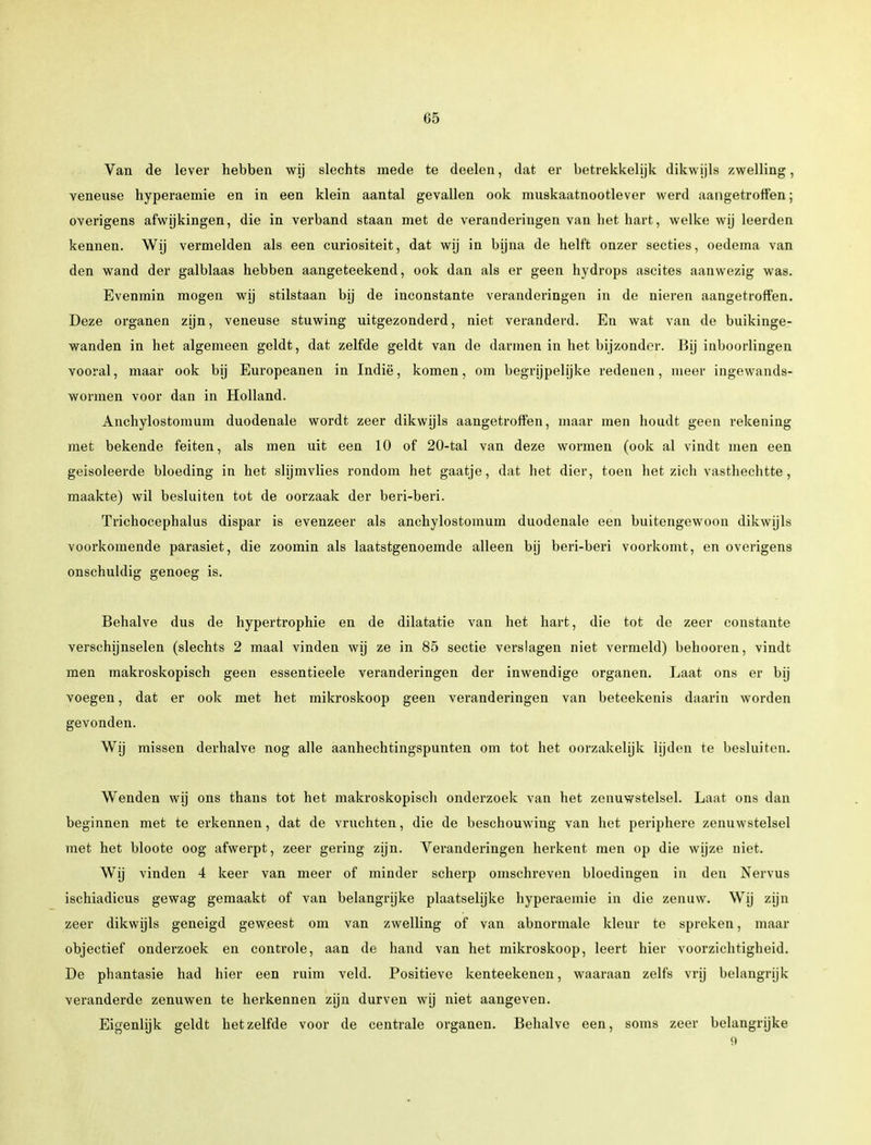 Van de lever hebben wij slechts mede te deelen, dat er betrekkelijk dikwijls zwelling, veneuse hyperaemie en in een klein aantal gevallen ook mnskaatnootlever werd aangetroffen; overigens afwijkingen, die in verband staan met de veranderingen van liet hart, welke wij leerden kennen. Wij vermelden als een curiositeit, dat wij in bijna de helft onzer secties, oedema van den wand der galblaas hebben aangeteekend, ook dan als er geen hydrops ascites aanwezig was. Evenmin mogen wij stilstaan bij de inconstante veranderingen in de nieren aangetroffen. Deze organen zijn, veneuse stuwing uitgezonderd, niet veranderd. En wat van de buikinge- wanden in het algemeen geldt, dat zelfde geldt van de darmen in het bijzonder. Bij inboorlingen vooral, maar ook bij Europeanen in Indië, komen, om begrijpelijke redenen, meer ingewands- wormen voor dan in Holland. Anchylostomum duodenale wordt zeer dikwijls aangetroffen, maar men houdt geen rekening- met bekende feiten, als men uit een 10 of 20-tal van deze wormen (ook al vindt men een geisoleerde bloeding in het slijmvlies rondom het gaatje, dat het dier, toen het zich vasthechtte, maakte) wil besluiten tot de oorzaak der beri-beri. Trichocephalus dispar is evenzeer als anchylostomum duodenale een buitengewoon dikwijls voorkomende parasiet, die zoomin als laatstgenoemde alleen bij beri-beri voorkomt, en overigens onschuldig genoeg is. Behalve dus de hypertrophie en de dilatatie van het hart, die tot de zeer constante verschijnselen (slechts 2 maal vinden wij ze in 85 sectie verslagen niet vermeld) behooren, vindt men makroskopisch geen essentieele veranderingen der inwendige organen. Laat ons er bij voegen, dat er ook met het mikroskoop geen veranderingen van beteekenis daarin worden gevonden. Wij missen derhalve nog alle aanhechtingspunten om tot het oorzakelijk lijden te besluiten. Wenden wij ons thans tot het makroskopisch onderzoek van het zenuwstelsel. Laat ons dan beginnen met te erkennen, dat de vruchten, die de beschouwing van het periphere zenuwstelsel met het bloote oog afwerpt, zeer gering zijn. Veranderingen herkent men op die wijze niet. Wij vinden 4 keer van meer of minder scherp omschreven bloedingen in den Nervus ischiadicus gewag gemaakt of van belangrijke plaatselijke hyperaemie in die zenuw. Wij zijn zeer dikwijls geneigd geweest om van zwelling of van abnormale kleur te spreken, maar objectief onderzoek en controle, aan de hand van het mikroskoop, leert hier voorzichtigheid. De phantasie had hier een ruim veld. Positieve kenteekenen, waaraan zelfs vrij belangrijk veranderde zenuwen te herkennen zijn durven wij niet aangeven. Eigenlijk geldt hetzelfde voor de centrale organen. Behalve een, soms zeer belangrijke 9