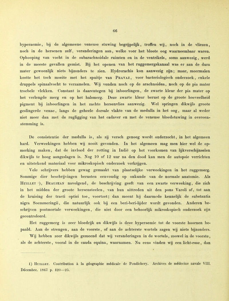 hyperaemie, bij de algemeene veneuse stuwing begrijpelijk, troffen wij, noch in de vliezen, noch in de hersenen zelf, veranderingen aan, welke voor het bloote oog waarneembaar waren. Ophooping van vocht in de subarachnoidale ruimten en in de ventrikels, soms aanwezig, werd in de meeste gevallen gemist. Bij het openen van het ruggemergskanaal was er aan de dura mater gewoonlijk niets bijzonders te zien. Hydrorachis kon aanwezig zijn; maar, meermalen kostte het toch moeite met het spuitje van Pravaz , voor bacteriologisch onderzoek, enkele druppels spinaalvocht te verzamelen. Wij vonden noch op de arachnoidea, noch op de pia mater troebele vlekken. Constant is daarentegen bij inboorlingen, de zwarte kleur der pia mater op het verlengde merg en op het halsmerg. Deze zwarte kleur berust op de groote hoeveelheid pigment bij inboorlingen in het zachte hersenvlies aanwezig. Wel springen dikwijls groote geslingerde venae, langs de geheele dorsale vlakte van de medulla in het oog, maar al weder niet meer dan met de rugligging van het cadaver en met de veneuse bloedstuwing in overeen- stemming is. De consistentie der medulla is, als zij versch genoeg wordt onderzocht, in het algemeen hard. Verweekingen hebben wij nooit gevonden. In het algemeen mag men hier wel de op- merking maken, dat de invloed der rotting in Indië op het voorkomen van lijk verschijnselen dikwijls te hoog aangeslagen is. Nog 10 of 12 uur na den dood kan men de autopsie verrichten en uitstekend materiaal voor mikroskopisch onderzoek verkrijgen. Vele schrijvers hebben gewag gemaakt van plaatselijke verweekingen in het ruggemerg. Sommige dier beschrijvingen berusten eenvoudig op onkunde van de normale anatomie. Als Huillet Beaujean navolgend, de beschrijving geeft van een zwarte verweeking, die zich in het midden der groote hersensteelen, van hun uittreden uit den pons Varoli af, tot aan de kruising der tracti optici toe, voortzet; dan meent hij daarmede kennelijk de substantia nigra Soemmeringii, die natuurlijk ook bij een beri-beri-lijder wordt gevonden. Anderen be- schrijven postmortale verweekingen, die niet door een behoorlijk mikroskopisch onderzoek zijn gecontroleerd. Het ruggemerg is zeer bloedrijk en dikwijls is deze hyperaemie tot de voorste hoornen be^ paald. Aan de strengen, aan de voorste, of aan de achterste wortels zagen wij niets bijzonders. Wij hebben zeer dikwijls gemeend dat wij veranderingen in de wortels, zoowel in de voorste, als de achterste, vooral in de cauda equina, waarnamen. Nu eens vinden wij een licht-rose, dan 1) Huillet. Contribution a la géographie médicale de Pondichery. Archives de médecine navale VIII. Décembre. 1867 p. 420—25.
