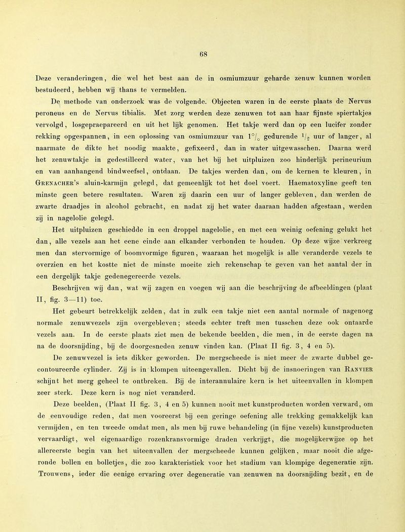 Deze veranderingen, die wel het best aan de in osmiumzuur geharde zenuw kunnen worden bestudeerd, hebben wij thans te vermelden. De methode van onderzoek was de volgende. Objecten waren in de eerste plaats de Nervus peroneus en de Nervus tibialis. Met zorg werden deze zenuwen tot aan haar fijnste spiertakjes vervolgd, losgepraepareerd en uit het lijk genomen. Het takje werd dan op een lucifer zonder rekking opgespannen, in een oplossing van osmiumzuur van l0/o gedurende lj2 uur of langer, al naarmate de dikte het noodig maakte, gefixeerd, dan in water uitgewasschen. Daarna werd het zenuwtakje in gedestilleerd water, van het bij het uitpluizen zoo hinderlijk perineurium en van aanhangend bindweefsel, ontdaan. De takjes werden dan, om de kernen te kleuren, in Grenacher's aluin-karmijn gelegd, dat gemeenlijk tot het doel voert. Haematoxyline geeft ten minste geen betere resultaten. Waren zij daarin een uur of langer gebleven, dan werden de zwarte draadjes in alcohol gebracht, en nadat zij het water daaraan hadden afgestaan, werden zij in nagelolie gelegd. Het uitpluizen geschiedde in een droppel nagelolie, en met een weinig oefening gelukt het dan, alle vezels aan het eene einde aan elkander verbonden te houden. Op deze wijze verkreeg men dan stervormige of boomvormige figuren, waaraan het mogelijk is alle veranderde vezels te overzien en het kostte niet de minste moeite zich rekenschap te geven van het aantal der in een dergelijk takje gedenegereerde vezels. Beschrijven wij dan, wat wij zagen en voegen wij aan die beschrijving de afbeeldingen (plaat II, fig. 3 — 11) toe. Het gebeurt betrekkelijk zelden, dat in zulk een takje niet een aantal normale of nagenoeg normale zenuwvezels zijn overgebleven; steeds echter treft men tusschen deze ook ontaarde vezels aan. In de eerste plaats ziet men de bekende beelden, die men, in de eerste dagen na na de doorsnijding, bij de doorgesneden zenuw vinden kan. (Plaat II fig. 3, 4 en 5). De zenuwvezel is iets dikker geworden. De mergscheede is niet meer de zwarte dubbel ge- contoureerde cylinder. Zij is in klompen uiteengevallen. Dicht bij de insnoeringen van Ranvier schijnt het merg geheel te ontbreken. Bij de interannulaire kern is bet uiteenvallen in klompen zeer sterk. Deze kern is nog niet veranderd. Deze beelden, (Plaat II fig. 3, 4 en 5) kunnen nooit met kunstproducten worden verward, om de eenvoudige reden, dat men vooreerst bij een geringe oefening alle trekking gemakkelijk kan vermijden, en ten tweede omdat men, als men bij ruwe behandeling (in fijne vezels) kunstproducten vervaardigt, wel eigenaardige rozenkransvormige draden verkrijgt, die mogelijkerwijze op het allereerste begin van het uiteenvallen der mergscheede kunnen gelijken, maar nooit die afge- ronde bollen en bolletjes, die zoo karakteristiek voor het stadium van klompige degeneratie zijn. Trouwens, ieder die eenige ervaring over degeneratie van zenuwen na doorsnijding bezit, en de