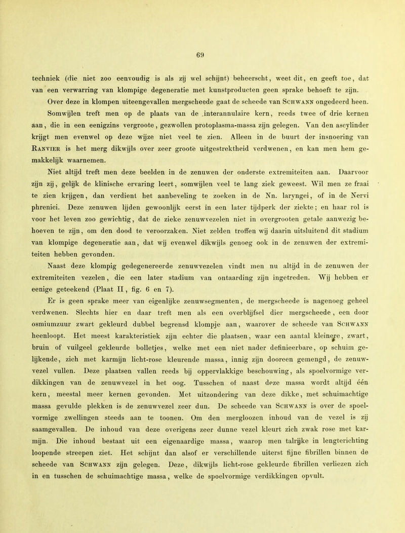 techniek (die niet zoo eenvoudig is als zij wel schijnt) beheerscht, weet dit, en geeft toe, dat van een verwarring van klompige degeneratie met kunstproducten geen sprake behoeft te zijn. Over deze in klompen uiteengevallen mergscheede gaat de scheede van Schwann ongedeerd heen. Somwijlen treft men op de plaats van de .interannulaire kern, reeds twee of drie kernen aan, die in een eenigzins vergroote, gezwollen protoplasma-massa zijn gelegen. Van den ascylinder krijgt men evenwel op deze wijze niet veel te zien. Alleen in de buurt der insnoering van Ranvier is het merg dikwijls over zeer groote uitgestrektheid verdwenen, en kan men hem ge- makkelijk waarnemen. Niet altijd treft men deze beelden in de zenuwen der onderste extremiteiten aan. Daarvoor zijn zij, gelijk de klinische ervaring leert, somwijlen veel te lang ziek geweest. Wil men ze fraai te zien krijgen, dan verdient het aanbeveling te zoeken in de Nn. laryngei, of in de Nervi phrenici. Deze zenuwen lijden gewoonlijk eerst in een later tijdperk der ziekte; en haar rol is voor het leven zoo gewichtig, dat de zieke zenuwvezelen niet in overgrooten getale aanwezig be- hoeven te zijn, om den dood te veroorzaken. Niet zelden troffen wij daarin uitsluitend dit stadium van klompige degeneratie aan, dat wij evenwel dikwijls genoeg ook in de zenuwen der extremi- teiten hebben gevonden. Naast deze klompig gedegenereerde zenuwvezelen vindt men nu altijd in de zenuwen der extremiteiten vezelen, die een later stadium van ontaarding zijn ingetreden. Wij hebben er eenige geteekend (Plaat II, fig. 6 en 7). Er is geen sprake meer van eigenlijke zenuwsegmenten, de mergscheede is nagenoeg geheel verdwenen. Slechts hier en daar treft men als een overblijfsel dier mergscheede , een door osmiumzuur zwart gekleurd dubbel begrensd klompje aan, waarover de scheede van Schwann heenloopt. Het meest karakteristiek zijn echter die plaatsen, waar een aantal kleinere, zwart, bruin of vuilgeel gekleurde bolletjes, welke met een niet nader definieerbare, op schuim ge- lijkende , zich met karmijn licht-rose kleurende massa, innig zijn dooreen gemengd, de zenuw- vezel vullen. Deze plaatsen vallen reeds bij oppervlakkige beschouwing, als spoelvormige ver- dikkingen van de zenuwvezel in het oog. Tusschen of naast deze massa wordt altijd één kern, meestal meer kernen gevonden. Met uitzondering van deze dikke, met schuimachtige massa gevulde plekken is de zenuwvezel zeer dun. De scheede van Schwann is over de spoel- vormige zwellingen steeds aan te toonen. Om den mergloozen inhoud van de vezel is zij saamgevallen. De inhoud van deze overigens zeer dunne vezel kleurt zich zwak rose met kar- mijn. Die inhoud bestaat uit een eigenaardige massa, waarop men talrijke in lengterichting loopende streepen ziet. Het schijnt dan alsof er verschillende uiterst fijne fibrillen binnen de scheede van Schwann zijn gelegen. Deze, dikwijls licht-rose gekleurde fibrillen verliezen zich in en tusschen de schuimachtige massa, welke de spoelvormige verdikkingen opvult.