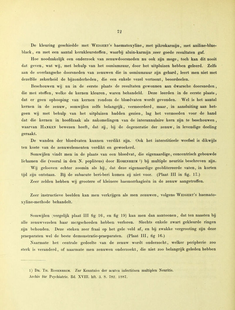 De kleuring geschiedde met Weigert's haematoxyline, met pikrokarmijn, met aniline-blue- black, en met een aantal kernkleurstoffen, waarbij aluin-karmijn zeer goede resultaten gaf. Hoe noodzakelijk een onderzoek van zenuwdoorsneden nu ook zijn moge, toch kan dit nooit dat geven, wat wij, met behulp van het osmiumzuur, door het uitpluizen hebben geleerd. Zelfs aan de overlangsche doorsneden van zenuwen die in osmiumzuur zijn gehard, leert men niet met dezelfde zekerheid de bijzonderheden, die een enkele vezel vertoont, beoordeelen. Beschouwen wij nu in de eerste plaats de resultaten gewonnen aan dwarsche doorsneden, die met stoffen, welke de kernen kleuren, waren behandeld. Deze leerden in de eerste plaats, dat er geen ophooping van kernen rondom de bloedvaten wordt gevonden. Wel is het aantal kernen in de zenuw, somwijlen zelfs belangrijk, vermeerderd, maar, in aansluiting aan het- geen wij met behulp van het uitpluizen hadden gezien, lag het vermoeden voor de hand dat die kernen in hoofdzaak als nakomelingen van de interannulaire kern zijn te beschouwen, waarvan Hanken bewezen heeft, dat zij, bij de degeneratie der zenuw, in levendige deeling geraakt. De wanden der bloedvaten kunnen verdikt zijn. Ook het interstitieele weefsel is dikwijls ten koste van de zenuwelementen verdikt en gewoekerd. Somwijlen vindt men in de plaats van een bloedvat, die eigenaardige, concentrisch gebouwde lichamen die (vooral in den N. popliteus) door Rosehheim !) bij multiple neuritis beschreven zijn. Wij gelooven echter zoomin als hij, dat deze eigenaardige geoblitereerde vaten, in korten tijd zijn ontstaan. Bij de subacute beri-beri komen zij niet voor. (Plaat III in fig. 17.) Zeer zelden hebben wij grootere of kleinere haemorrhagieën in de zenuw aangetroffen. Zeer instructieve beelden kan men verkrijgen als men zenuwen, volgens Weigert's haemato- xyline-methode behandelt. Somwijlen (vergelijk plaat III fig 16, en fig 19) kan men dan aantoonen, dat ten naasten bij alle zenuwvezelen haar mergscheeden hebben verloren. Slechts enkele zwart gekleurde ringen zijn behouden. Deze steken zeer fraai op het gele veld af, en bij zwakke vergrooting zijn deze praeparaten wel de beste demonstratie-praeparaten. (Plaat III, tig 16.) Naarmate het centrale gedeelte van de zenuw wordt onderzocht, welker peripherie zoo sterk is veranderd, of naarmate men zenuwen onderzoekt, die niet zoo belangrijk geleden hebben 1) Dk. Th. Rosenheim. Zur Kenntniss der acutcn infectiösen multiplen Neuritis. Archiv für Psychiatrie. Bd. XVIH. hft. 3. S. 782. 1387.