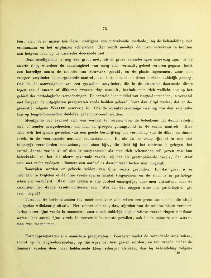 leert men beter inzien hoe deze, overigens zoo uitstekende methode, bij de behandeling met osmiumzuur en het uitpluizen achterstaat. Het wordt moeilijk de juiste beteekenis te hechten aan hetgeen men op de dwarsche doorsnede ziet. Deze moeilijkheid is nog zoo groot niet, als er grove veranderingen aanwezig zijn. Is de zwarte ring, waardoor de aanwezigheid van merg zich verraadt, geheel verloren gegaan, heeft een korrelige massa de scheede van Schwann gevuld, en de plaats ingenomen, waar men vroeger ascylinder en mergscheede aantrof, dan is de beteekenis dezer beelden duidelijk genoeg. Ook bij de aanwezigheid van een gezwollen ascylinder, die in de dwarsche doorsnede direct tegen een dunneren of dikkeren zwarten ring aansluit, bevindt men zich wellicht nog op het gebied der pathologische veranderingen. De controle door middel van lengte-doorsneden, in verband met hetgeen de uitgeplozen praeparaten reeds hadden geleerd, leert dan altijd weder, dat er de- generatie volgens Wai.ler aanwezig is. Ook de rozenkransvormige zwelling van den ascylinder kan op lengte-doorsneden duidelijk gedemonstreerd worden. Moeilijk is het evenwel zich een oordeel te vormen over de beteekenis der dunne vezels, met of zonder mergscheeden, die men in groepen gerangschikt in de zenuw aantreft. Hier doet zich het gemis gevoelen van een goede beschrijving der verdeeling van de dikke en dunne vezels in de voornaamste normale zenuwstammen. En als nu de vraag rijst of in een niet belangrijk veranderden zenuwstam, een stam bijv., die dicht bij het centrum is gelegen, het aantal dunne vezels al of niet is toegenomen; als men zich rekenschap wil geven van hun beteekenis, zij het als nieuw gevormde vezels, zij het als geatrophieerde vezels, dan staat men met recht verlegen. Immers een oordeel is daaromtrent heden niet mogelijk. Somwijlen worden er geheele velden van fijne vezels gevonden. In dat geval is er niet aan te twijfelen of de fijne vezels zijn in aantal toegenomen en de stam is in pathologi- schen zin veranderd. Maar niet zelden is alle oordeel onmogelijk, daar men uitsluitend naar de kwantiteit der dunne vezels oordeelen kan. Wie zal dan zeggen waar een pathologisch „te veel begint! Tusschen de beide uitersten in, moet men voor zich zeiven een grens aannemen, die altijd eenigszins willekeurig uitvalt. Het scheen ons toe, dat, afgezien van de onbetwistbare vermeer- dering dezer fijne vezels in stammen , waarin ook duidelijk degeneratieve veranderingen zichtbaar waren, het aantal fijne vezels in verreweg de meeste gevallen, ook in de grootere zenuwstam- men was toegenomen. Karmijnpraeparaten zijn onmisbare praeparaten. Vooreerst omdat de veranderde ascylinders, vooral op de lengte-doorsneden, op die wijze het best gezien worden; en ten tweede omdat de dunnere vezelen door haar helderroode kleur scherper afsteken, dan bij behandeling volgens 10