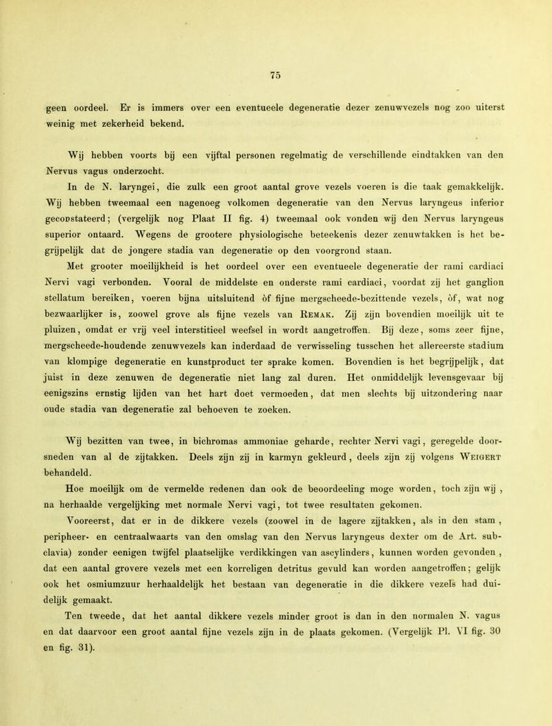 geen oordeel. Er is immers over een eventueele degeneratie dezer zenuwvezels nog zoo uiterst weinig met zekerheid bekend. Wij hebben voorts bij een vijftal personen regelmatig de verschillende eindtakken van den Nervus vagus onderzocht. In de N. laryngei, die zulk een groot aantal grove vezels voeren is die taak gemakkelijk. Wij hebben tweemaal een nagenoeg volkomen degeneratie van den Nervus laryngeus inferior geconstateerd; (vergelijk nog Plaat II fig. 4) tweemaal ook vonden wij den Nervus laryngeus superior ontaard. Wegens de grootere physiologische beteekenis dezer zenuwtakken is het be- grijpelijk dat de jongere stadia van degeneratie op den voorgrond staan. Met grooter moeilijkheid is het oordeel over een eventueele degeneratie der rami cardiaci Nervi vagi verbonden. Vooral de middelste en onderste rami cardiaci, voordat zij het ganglion stellatum bereiken, voeren bijna uitsluitend öf fijne mergscheede-bezittende vezels, of, wat nog bezwaarlijker is, zoowel grove als fijne vezels van Remak. Zij zijn bovendien moeilijk uit te pluizen, omdat er vrij veel interstitieel weefsel in wordt aangetroffen. Bij deze, soms zeer fijne, mergscheede-houdende zenuwvezels kan inderdaad de verwisseling tusschen het allereerste stadium van klompige degeneratie en kunstproduct ter sprake komen. Bovendien is het begrijpelijk, dat juist in deze zenuwen de degeneratie niet lang zal duren. Het onmiddelijk levensgevaar bij eenigszins ernstig lijden van het hart doet vermoeden, dat men slechts bij uitzondering naar oude stadia van degeneratie zal behoeven te zoeken. Wij bezitten van twee, in bichromas ammoniae geharde, rechter Nervi vagi, geregelde door- sneden van al de zijtakken. Deels zijn zij in karmyn gekleurd , deels zijn zij volgens Weigert behandeld. Hoe moeilijk om de vermelde redenen dan ook de beoordeeling moge worden, toch zijn wij , na herhaalde vergelijking met normale Nervi vagi, tot twee resultaten gekomen. Vooreerst, dat er in de dikkere vezels (zoowel in de lagere zijtakken, als in den stam , peripheer- en centraalwaarts van den omslag van den Nervus laryngeus dexter om de Art. sub- clavia) zonder eenigen twijfel plaatselijke verdikkingen van ascylinders, kunnen worden gevonden , dat een aantal grovere vezels met een korreligen detritus gevuld kan worden aangetroffen; gelijk ook het osmiumzuur herhaaldelijk het bestaan van degeneratie in die dikkere vezels had dui- delijk gemaakt. Ten tweede, dat het aantal dikkere vezels minder groot is dan in den normalen N. vagus en dat daarvoor een groot aantal fijne vezels zijn in de plaats gekomen. (Vergelijk PI. VI fig. 30 en fig. 31).