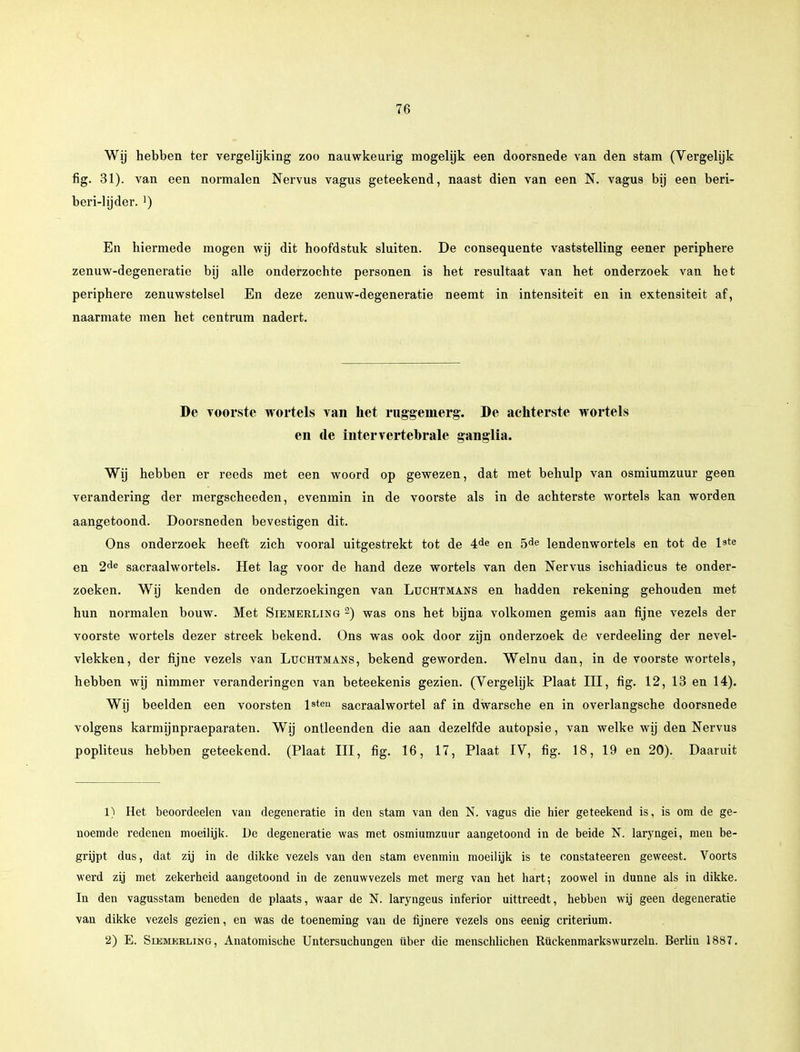 Wij hebben ter vergelijking zoo nauwkeurig mogelijk een doorsnede van den stam (Vergelijk fig. 31). van een normalen Nervus vagus geteekend, naast dien van een N. vagus bij een beri- beri-lijder. ]) En hiermede mogen wij dit hoofdstuk sluiten. De consequente vaststelling eener periphere zenuw-degeneratie bij alle onderzochte personen is het resultaat van het onderzoek van het periphere zenuwstelsel En deze zenuw-degeneratie neemt in intensiteit en in extensiteit af, naarmate men het centrum nadert. De voorste wortels van het ruggemerg. De achterste wortels en de intervertebrale ganglia. Wij hebben er reeds met een woord op gewezen, dat met behulp van osmiumzuur geen verandering der mergscheeden, evenmin in de voorste als in de achterste wortels kan worden aangetoond. Doorsneden bevestigen dit. Ons onderzoek heeft zich vooral uitgestrekt tot de 4de en 5de lendenwortels en tot de l9te en 2de sacraalwortels. Het lag voor de hand deze wortels van den Nervus ischiadicus te onder- zoeken. Wij kenden de onderzoekingen van Luchtmans en hadden rekening gehouden met hun normalen bouw. Met Sibmerlog 2) was ons het bijna volkomen gemis aan fijne vezels der voorste wortels dezer streek bekend. Ons was ook door zijn onderzoek de verdeeling der nevel- vlekken, der fijne vezels van Lüchtmans, bekend geworden. Welnu dan, in de voorste wortels, hebben wij nimmer veranderingen van beteekenis gezien. (Vergelijk Plaat III, fig. 12, 13 en 14). Wij beelden een voorsten lsteu sacraalwortel af in dwarsche en in overlangsche doorsnede volgens karmijnpraeparaten. Wij ontleenden die aan dezelfde autopsie, van welke wij den Nervus popliteus hebben geteekend. (Plaat III, fig. 16, 17, Plaat IV, fig. 18, 19 en 20). Daaruit 1) Het beoordeelen van degeneratie in den stam van den N. vagus die hier geteekend is, is om de ge- noemde redenen moeilijk. De degeneratie was met osmiumzuur aangetoond in de beide N. laryngei, men be- grijpt dus, dat zij in de dikke vezels van den stam evenmin moeilijk is te constateeren geweest. Voorts werd zij met zekerheid aangetoond in de zenuwvezels met merg van het hart; zoowel in dunne als in dikke. In den vagusstam beneden de plaats, waar de N. laryngeus inferior uittreedt, hebben wij geen degeneratie van dikke vezels gezien, en was de toeneming van de fijnere Vezels ons eenig criterium. 2) E. Siemerling, Anatomische Untersuchungen über die menschlichen Rückenmarkswurzeln. Berlin 1887.