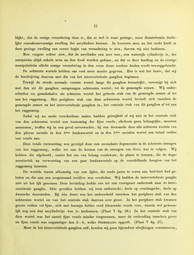 blijkt, dat de eenige verandering deze is, dat er wel is waar geringe, maar desniettemin duide- lijke rozenkransvormige zwelling der ascylinders bestaat. In hoeverre men nu het recht heeft in deze geringe zwelling een eerste begin van verandering te zien, durven wij niet beslissen. Men vergete echter niet, dat de ascylinder een zeer teer, een waterrijk cylindertje is, dat autopsieën altijd enkele uren na den dood worden gedaan, en dat er door harding en de overige manipulatieën allicht eenige verandering in den vorm dezer teedere deelen wordt teweeggebracht. De achterste wortels hebben ons veel meer moeite gegeven. Het is wel het beste, dat wij de beschrijving daarvan met die van het intervertebrale ganglion beginnen. Terwijl de steeds normale voorste wortel langs dit ganglion heenstrijkt, vereenigt hij zich met den uit dit ganglion ontsprongen achtersten wortel, tot de gemengde zenuw. Wij onder- scheiden nu gemakshalve als achterste wortel het geheele stuk van de gemengde zenuw af tot aan het ruggemerg. Het periphere stuk van dien achtersten wortel bevindt zich tusschen de gemengde zenuw en het intervertebrale ganglion in , het centrale stuk van dit ganglion af tot aan het ruggemerg. Nadat wij nu reeds verscheidene malen hadden getwijfeld of wij niet in het centrale stuk van den achtersten wortel een toeneming der fijne vezels, ofschoon geen belangrijke, moesten aannemen, troffen wij in een geval onverwachts, bij een doorsnede door alle achterste wortels van den plexus sacralis in den 5dei* lendenwortel en in den lsten sacralen wortel een totaal verlies van vezels aan. Deze totale verwoesting was gevolgd door een secundaire degeneratie in de achterste strengen van het ruggemerg, welke tot aan de kernen van de strengen van Goll was te volgen. Wij hebben die afgebeeld, omdat het ons van belang voorkwam, de plaats te kennen, die de dege- neratievlek na verwoesting van een paar lendenwortels op de verschillende hoogten van het ruggemerg inneemt. De wortels waren afkomstig van een lijder, die reeds jaren te voren aan beri-beri had ge- leden en die aan een zoogenaamd recidive was overleden. Wij hadden de intervertebrale ganglia niet uit het lijk genomen. Deze bevinding leidde ons tot een voortgezet onderzoek naar de inter- vertebrale ganglia. Drie gevallen hebben wij toen onderzocht; deels op overlangsche, deels op dwarsche doorsneden. Bij één dezer was het onderscheid tusschen het periphere stuk van den achtersten wortel en van het centrale stuk daarvan zeer groot. In het periphere stuk kwamen groote velden vol fijne, zich met karmijn helder rood kleurende vezels voor, waarin wel gewoon- lijk nog een dun ascylindertje was te herkennen. (Plaat Y fig. 28.) In het centrale stuk van dien wortel was het aantal fijne vezels minder toegenomen, maar de verhouding tusschen grove en fijne vezels was ongunstiger dan 3—4, welke Siemerllng opgeeft. (Plaat V fig. 27). Maar in het intervertebrale ganglion zelf, konden wij geen bijzondere afwijkingen constateeren,