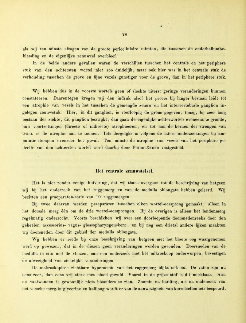 als wij ten minste afzagen van de groote pericellulaire ruimten, die tusschen de endotheliumbe- kleeding en de eigenlijke zenuwcel overbleef. In de beide andere gevallen waren de verschillen tusschen het centrale en het periphere stuk van den achtersten wortel niet zoo duidelijk, maar ook hier was in het centrale stuk de verhouding tusschen de grove en fijne vezels gunstiger voor de grove, dan in het periphere stuk. Wij hebben dus in de voorste wortels geen of slechts uiterst geringe veranderingen kunnen constateeren. Daarentegen kregen wij den indruk alsof het proces bij langer bestaan leidt tot een atrophie van vezels in het tusschen de gemengde zenuw en het intervertebrale ganglion in- gelegen zenuwstuk. Hier, in dit ganglion, is voorloopig de grens gegeven, tenzij, bij zeer lang bestaan der ziekte, dit ganglion bezwijkt; dan gaan de eigenlijke achterwortels eveneens te gronde, hun voortzettingen (directe of indirecte) atrophieeren, en tot aan de kernen der strengen van Goll is de atrophie aan te toonen. Iets dergelijks is volgens de latere onderzoekingen bij am- putatie-stompen evenzeer het geval. Ten minste de atrophie van vezels van het periphere ge- deelte van den achtersten wortel werd daarbij door Friedlander vastgesteld. Het centrale zenuwstelsel. Het is niet zonder eenige huivering, dat wij thans overgaan tot de beschrijving van hetgeen wij bij het onderzoek van het ruggemerg en van de medulla oblongata hebben geleerd. Wij bezitten een praeparaten-serie van 10 ruggemergen. Bij twee daarvan werden praeparaten tusschen eiken wortel-oorsprong gemaakt; alleen in het dorsale merg één om de drie wortel-oorsprongen. Bij de overigen is alleen het lendenmerg regelmatig onderzocht. Yoorts beschikken wij over een doorloopende doorsnedenreeks door den geheelen accessorius- vagus- glossopharyngeuskern, en bij nog een drietal andere lijken maakten wij doorsneden door dit gebied der medulla oblongata. Wij hebben er reeds bij onze beschrijving van hetgeen met het bloote oog waargenomen werd op gewezen, dat in de vliezen geen veranderingen worden gevonden. Doorsneden van de medulla in situ met de vliezen, aan een onderzoek met het mikroskoop onderworpen, bevestigen de afwezigheid van ziekelijke veranderingen. De makroskopisch zichtbare hyperaemie van het ruggemerg blijkt ook nu. De vaten zijn nu eens zeer, dan eens vrij sterk met bloed gevuld. Vooral in de grijze stof is dit merkbaar. Aan de vaatwanden is gewoonlijk niets bizonders te zien. Zoomin na harding, als na onderzoek van het versche merg in glycerine en kaliloog wordt er van de aanwezigheid van korrelcellen iets bespeurd.