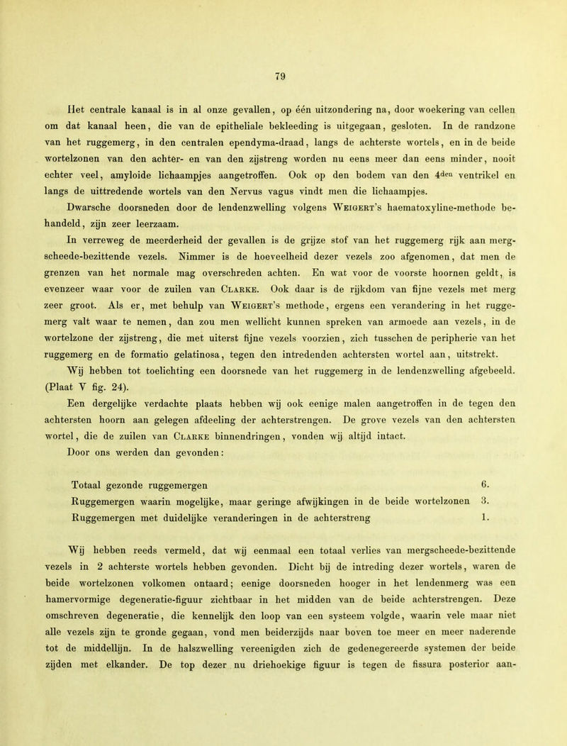 Het centrale kanaal is in al onze gevallen, op één uitzondering na, door woekering van cellen om dat kanaal heen, die van de epitheliale bekleeding is uitgegaan, gesloten. In de randzone van het ruggemerg, in den centralen ependyma-draad, langs de achterste wortels, en in de beide wortelzonen van den achter- en van den zijstreng worden nu eens meer dan eens minder, nooit echter veel, amyloide lichaampjes aangetroffen. Ook op den bodem van den 4den ventrikel en langs de uittredende wortels van den Nervus vagus vindt men die lichaampjes. Dwarsche doorsneden door de lendenzwelling volgens Weigert's haematoxyline-methode be- handeld, zijn zeer leerzaam. In verreweg de meerderheid der gevallen is de grijze stof van het ruggemerg rijk aan merg- scheede-bezittende vezels. Nimmer is de hoeveelheid dezer vezels zoo afgenomen, dat men de grenzen van het normale mag overschreden achten. En wat voor de voorste hoornen geldt, ia evenzeer waar voor de zuilen van Clarke. Ook daar is de rijkdom van fijne vezels met merg zeer groot. Als er, met behulp van Weigert's methode, ergens een verandering in het rugge- merg valt waar te nemen, dan zou men wellicht kunnen spreken van armoede aan vezels, in de wortelzone der zijstreng, die met uiterst fijne vezels voorzien, zich tusschen de peripherie van het ruggemerg en de formatio gelatinosa, tegen den intredenden achtersten wortel aan, uitstrekt. Wij hebben tot toelichting een doorsnede van het ruggemerg in de lendenzwelling afgebeeld. (Plaat V fig. 24). Een dergelijke verdachte plaats hebben wij ook eenige malen aangetroffen in de tegen den achtersten hoorn aan gelegen afdeeling der achterstrengen. De grove vezels van den achtersten wortel, die de zuilen van Clarke binnendringen, vonden wij altijd intact. Door ons werden dan gevonden: Totaal gezonde ruggemergen 6. Ruggemergen waarin mogelijke, maar geringe afwijkingen in de beide wortelzonen 3. Ruggemergen met duidelijke veranderingen in de achterstreng 1. Wij hebben reeds vermeld, dat wij eenmaal een totaal verlies van mergscheede-bezittende vezels in 2 achterste wortels hebben gevonden. Dicht bij de intreding dezer wortels, waren de beide wortelzonen volkomen ontaard; eenige doorsneden hooger in het lendenmerg was een hamervormige degeneratie-figuur zichtbaar in het midden van de beide achterstrengen. Deze omschreven degeneratie, die kennelijk den loop van een systeem volgde, waarin vele maar niet alle vezels zijn te gronde gegaan, vond men beiderzijds naar boven toe meer en meer naderende tot de middellijn. In de halszwelling vereenigden zich de gedenegereerde systemen der beide zijden met elkander. De top dezer nu driehoekige figuur is tegen de fissura posterior aan-