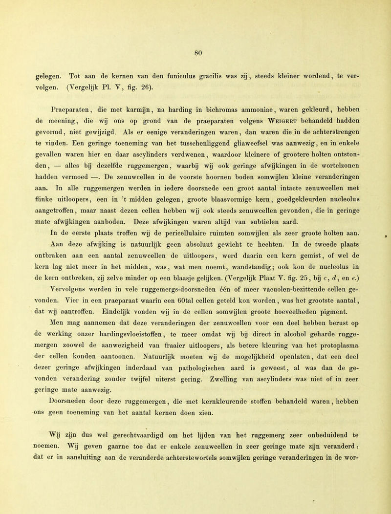 gelegen. Tot aan de kernen van den funiculus gracilis was zij, steeds kleiner wordend, te ver- volgen. (Vergelijk PI. V, fig. 26). Praeparaten, die met karmijn, na harding in bichromas ammoniae, waren gekleurd, hebben de meening, die wij ons op grond van de praeparaten volgens Weigert behandeld hadden gevormd, niet gewijzigd. Als er eenige veranderingen waren, dan waren die in de achterstrengen te vinden. Een geringe toeneming van het tusschenliggend gliaweefsel was aanwezig, en in enkele gevallen waren hier en daar ascylinders verdwenen, waardoor kleinere of grootere holten ontston- den , — alles bij dezelfde ruggemergen, waarbij wij ook geringe afwijkingen in de wortelzonen hadden vermoed —. De zenuwcellen in de voorste hoornen boden somwijlen kleine veranderingen aan. In alle ruggemergen werden in iedere doorsnede een groot aantal intacte zenuwcellen met flinke uitloopers, een in 't midden gelegen, groote blaasvormige kern, goedgekleurden nucleolus aangetroffen, maar naast dezen cellen hebben wij ook steeds zenuwcellen gevonden, die in geringe mate afwijkingen aanboden. Deze afwijkingen waren altijd van subtielen aard. In de eerste plaats troffen wij de pericellulaire ruimten somwijlen als zeer groote holten aan. Aan deze afwijking is natuurlijk geen absoluut gewicht te hechten. In de tweede plaats ontbraken aan een aantal zenuwcellen de uitloopers, werd daarin een kern gemist, of wel de kern lag niet meer in het midden, was, wat men noemt, wandstandig; ook kon de nucleolus in de kern ontbreken, zij zelve minder op een blaasje gelijken. (Vergelijk Plaat V. fig. 25, bij c, d, en e.) Vervolgens werden in vele ruggemergs-doorsneden één of meer vacuolen-bezittende cellen ge- vonden. Vier in een praeparaat waarin een 60tal cellen geteld kon worden, was het grootste aantal, dat wij aantroffen. Eindelijk vonden wij in de cellen somwijlen groote hoeveelheden pigment. Men mag aannemen dat deze veranderingen der zenuwcellen voor een deel hebben berust op de werking onzer hardingsvloeistoffen, te meer omdat wij bij direct in alcohol geharde rugge- mergen zoowel de aanwezigheid van fraaier uitloopers, als betere kleuring van het protoplasma der cellen konden aantoonen. Natuurlijk moeten wij de mogelijkheid openlaten, dat een deel dezer geringe afwijkingen inderdaad van pathologischen aard is geweest, al was dan de ge- vonden verandering zonder twijfel uiterst gering. Zwelling van ascylinders was niet of in zeer geringe mate aanwezig. Doorsneden door deze ruggemergen, die met kernkleurende stoffen behandeld waren, hebben ons geen toeneming van het aantal kernen doen zien. Wij zijn dus wel gerechtvaardigd om het lijden van het ruggemerg zeer onbeduidend te noemen. Wij geven gaarne toe dat er enkele zenuwcellen in zeer geringe mate zijn veranderd , dat er in aansluiting aan de veranderde achterstewortels somwijlen geringe veranderingen in de wor-