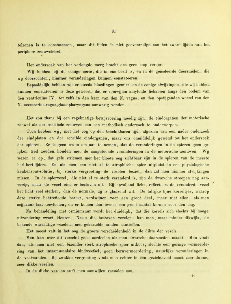 telzonen is te constateeren, maar dit lijden is niet geevenredigd aan het zware lijden van het periphere zenuwstelsel. Het onderzoek van het verlengde merg Dracht ons geen stap verder. Wij hebben bij de eenige serie, die in ons bezit is, en in de geisoleerde doorsneden, die wij doorzochten , nimmer veranderingen kunnen constateèren. Bepaaldelijk hebben wij er steeds bloedingen gemist, en de eenige afwijkingen, die wij hebben kunnen constateeren is deze geweest, dat er somwijlen amyloide lichamen langs den bodem van den ventriculus IV, tot zelfs in den kern van den N. vagus, en den opstijgenden wortel van den N. accessorius-vagus-glossopharyngeus aanwezig vonden. Het zou thans bij een regelmatige bewijsvoering noodig zijn, de eindorganen der motorische zoowel als der sensibele zenuwen aan een methodisch onderzoek te onderwerpen. Toch hebben wij, met het oog op den beschikbaren tijd, afgezien van een nader onderzoek der eindplaten en der sensible eindorganen, maar ons onmiddelijk gewend tot het onderzoek der spieren. Er is geen reden om aan te nemen, dat de veranderingen in de spieren geen ge- lijken tred zouden, houden met de aangetoonde veranderingen in de motorische zenuwen. Wij wezen er op, dat gele striemen met het bloote oog zichtbaar zijn in de spieren van de meeste beri-beri-hjders. En als men een niet al te atrophische spier uitpluist in een physiologische keukenzout-solutie, bij sterke vergrooting de vezelen beziet, dan zal men nimmer afwijkingen missen. In de spiervezel, die niet al te sterk veranderd is, zijn de dwarsche streepen nog aan- wezig, maar de vezel ziet er bestoven uit. Bij opvallend licht, reflecteert de veranderde vezel het licht veel sterker, dan de normale; zij is glanzend wit. De talrijke fijne korreltjes, waarop deze sterke lichtreflectie berust, verdwijnen voor een groot deel, maar niet allen, als men azijnzuur laat toevloeien, en er komen dan tevens een groot aantal kernen voor den dag. Na behandeling met osmiumzuur wordt het duidelijk, dat die korrels zich slechts bij hooge uitzondering zwart kleuren. Naast die bestoven vezelen, kan men, maar minder dikwijls, de bekende wasachtige vezelen, met gekartelde randen aantreffen. Het meest valt in het oog de groote verscheidenheid in de dikte der vezels. Men kan over dit verschil goed oordeelen als men dwarsche doorsneden maakt. Men vindt dan, als men niet een bizonder sterk atrophische spier uitkoos, slechts een geringe vermeerde- ring van het intramusculaire bindweefsel, geen kernvermeerdering, nauwlijks veranderingen in de vaatwanden. Bij zwakke vergrooting vindt men echter in één gezichtsveld naast zeer dunne, zeer dikke vezelen. In de dikke vezelen treft men somwijlen vacuolen aan. 11