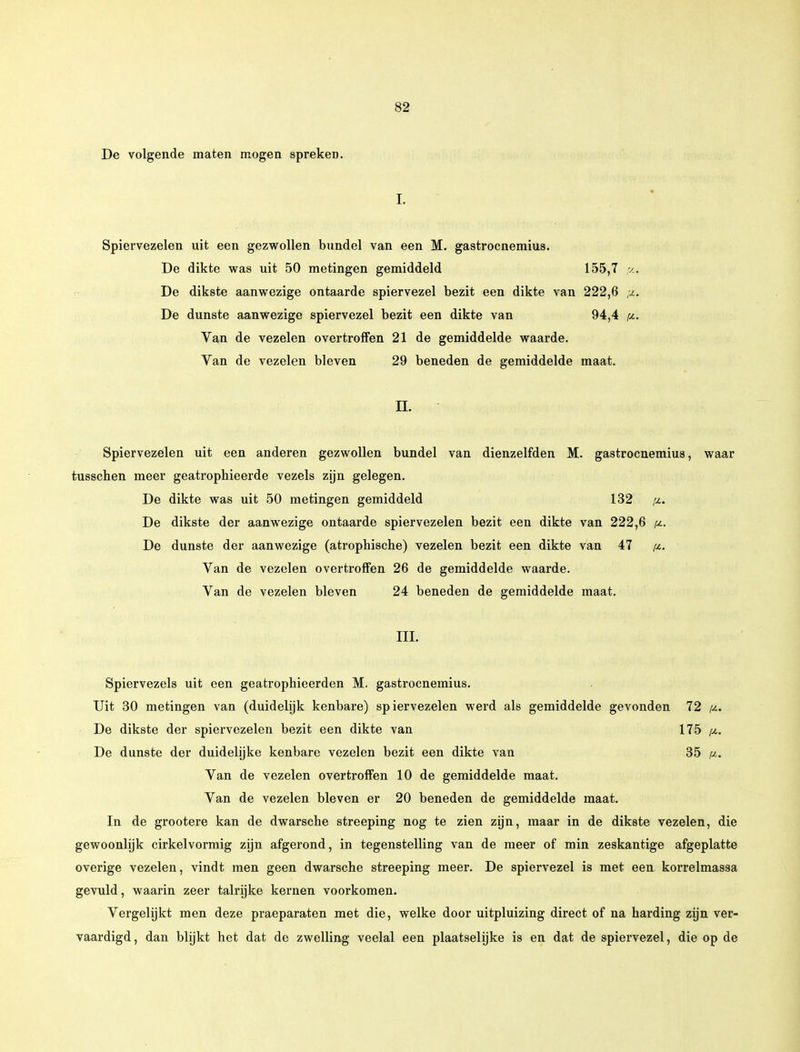 De volgende maten mogen spreken. I. Spiervezelen uit een gezwollen bundel van een M. gastrocnemius. De dikte was uit 50 metingen gemiddeld 155,7 ,u. De dikste aanwezige ontaarde spiervezel bezit een dikte van 222,6 De dunste aanwezige spiervezel bezit een dikte van 94,4 pi. Van de vezelen overtroffen 21 de gemiddelde waarde. Van de vezelen bleven 29 beneden de gemiddelde maat. EL Spiervezelen uit een anderen gezwollen bundel van dienzelfden M. gastrocnemius, waar tusschen meer geatrophieerde vezels zijn gelegen. De dikte was uit 50 metingen gemiddeld 132 fi> De dikste der aanwezige ontaarde spiervezelen bezit een dikte van 222,6 De dunste der aanwezige (atrophiscbe) vezelen bezit een dikte van 47 Van de vezelen overtroffen 26 de gemiddelde waarde. Van de vezelen bleven 24 beneden de gemiddelde maat. III. Spiervezels uit een geatrophieerden M. gastrocnemius. Uit 30 metingen van (duidelijk kenbare) spiervezelen werd als gemiddelde gevonden 72 pi. De dikste der spiervezelen bezit een dikte van 175 p. De dunste der duidelijke kenbare vezelen bezit een dikte van 35 Van de vezelen overtroffen 10 de gemiddelde maat. Van de vezelen bleven er 20 beneden de gemiddelde maat. In de grootere kan de dwarsche streeping nog te zien zijn, maar in de dikste vezelen, die gewoonlijk cirkelvormig zijn afgerond, in tegenstelling van de meer of min zeskantige afgeplatte overige vezelen, vindt men geen dwarsche streeping meer. De spiervezel is met een korrelmassa gevuld, waarin zeer talrijke kernen voorkomen. Vergelijkt men deze praeparaten met die, welke door uitpluizing direct of na harding zijn ver- vaardigd, dan blijkt het dat de zwelling veelal een plaatselijke is en dat de spiervezel, die op de